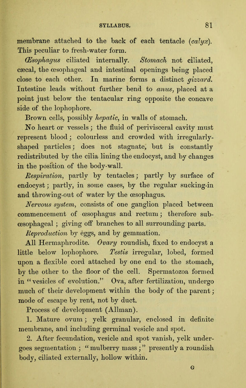 membrane attaclied to the back of each tentacle {calyx). This peculiar to fresh-water form. (Esophagus ciliated internally. Stomach not ciliated, caecal, the oesophageal and intestinal openings being placed close to each other. In marine forms a distinct gizzard. Intestine leads without further bend to anus, placed at a point just below the tentacular ring opposite the concave side of the lophophore. Brown cells, possibly hepatic, m walls of stomach. No heart or vessels; the fluid of perivisceral cavity must represent blood; colourless and crowded with irregularly- shaped particles; does not stagnate, but is constantly redistributed by the cilia lining the endocyst, and by changes in the position of the body-w^all. Respiration, partly by tentacles; partly by surface of endocyst; partly, in some cases, by the regular sucking-in and throwing-out of water by the oesophagus. Nervous system, consists of one ganglion placed between commencement of oesophagus and rectum; therefore sub- CBSophageal ; giving off branches to all surrounding parts. Reproduction by eggs, and by gemmation. All Hermaphrodite. Ovary roundish, fixed to endocyst a little below lophophore. Testis irregular, lobed, formed upon a flexible cord attached by one end to the stomach, by the other to the floor of the cell. Spermatozoa formed in vesicles of evolution. Ova, after fertilization, undergo much of their development within the body of the parent; mode of escape by rent, not by duct. Process of development (Allman). 1. Mature ovum; yelk granular, enclosed in definite membrane, and including germinal vesicle and spot. 2. After fecundation, vesicle and spot vanish, yelk under- goes segmentation ;  mulberry mass ; presently a roundish body, ciliated externally, hollow within. G