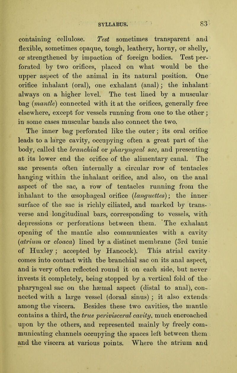 containing celiulose. Test sometimes transparent and flexible, sometimes opaque, tough, leathery, horny, or shelly, or strengthened by impaction of foreign bodies. Test per- forated by two orifices, placed on what would be the upper aspect of the animal in its natural position. One orifice inhalant (oral), one exhalant (anal); the inhalant' always on a higher level. The test lined by a muscular bag (mantle) connected with it at the orifices, generally free elsewhere, except for vessels running from one to the other; in some cases muscular bands also connect the two. The inner bag perforated like the outer; its oral orifice leads to a large cavity, occupying often a great part of the body, called the hranchial ov pharyngeal sac, and presenting at its lower end the orifice of the alimentary canal. The sac presents often internally a circular row of tenta,cles hanging within the inhalant orifice, and also, on the anal aspect of the sac, a row of tentacles running from the inhalant to the oesophageal orifice (latiguettes); the inner surface of the sac is richly ciliated, and marked by trans- verse and longitudinal bars, corresponding to vessels, with depressions or perforations between them. The exhalant openiiig of the mantle also communicates with a cavity (atrium or cloaca) lined by a distinct membrane (3rd tunic of Huxley; accepted by H ancock). This atrial cavity < comes into contact with the branchial sac on its anal aspect, and is very often reflected round it on each side, but never invests it completely, being stopped by a vertical fold of the pharyngeal sac on the haemal aspect (distal to anal), con-< nected with a large vessel (dorsal sinus); it also extends among the viscera. Besides these two cavities, the mantle contains a third, the true perivisceral cavity, much encroached upon by the others, and represented mainly by freely com- municating channels occupying the spaces left between them and the viscera at various points. Where the atrium and