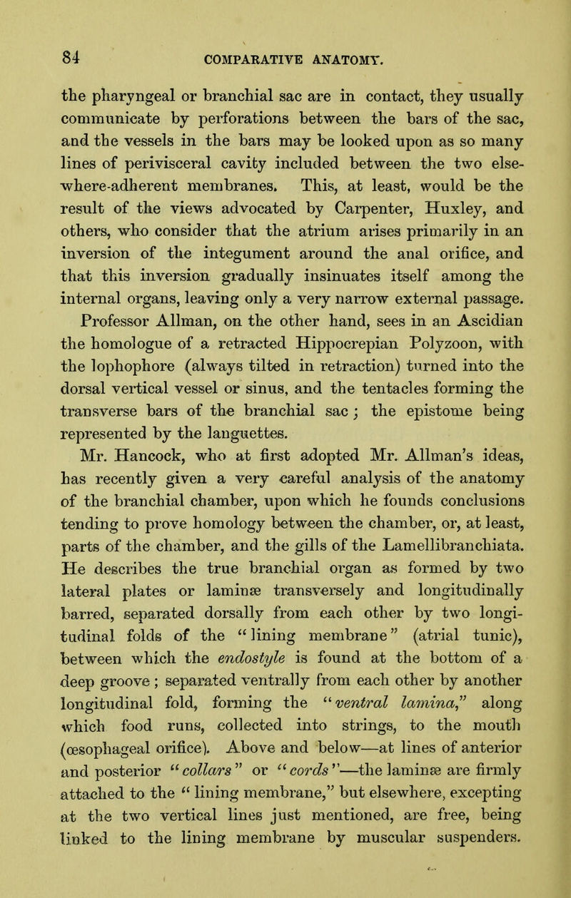 the pharyngeal or branchial sac are in contact, they usually communicate by perforations between the bars of the sac, and the vessels in the bars may be looked upon as so many lines of perivisceral cavity included between the two else- where-adherent membranes. This, at least, would be the result of the views advocated by Carpenter, Huxley, and others, who consider that the atrium arises primarily in an inversion of the integument around the anal orifice, and that this inversion gradually insinuates itself among the internal organs, leaving only a very narrow external passage. Professor Allman, on the other hand, sees in an Ascidian the homologue of a retracted Hippocrepian Polyzoon, with the lophophore (always tilted in retraction) turned into the dorsal vertical vessel or sinus, and the tentacles forming the transverse bars of the branchial sac; the epistome being represented by the languettes. Mr. Hancock, who at first adopted Mr. Allman's ideas, has recently given a very careful analysis of the anatomy of the branchial chamber, upon which he founds conclusions tending to prove homology between the chamber, or, at least, parts of the chamber, and the gills of the Lamellibranchiata. He describes the true branchial organ as formed by two lateral plates or laminse transversely and longitudinally barred, separated dorsally from each other by two longi- tudinal folds of the  lining membrane (atrial tunic), between which the endostyle is found at the bottom of a deep groove ; separated ventral]y from each other by another longitudinal fold, forming the -ventral lamina^^ along which food runs, collected into strings, to the mouth (oesophageal orifice). Above and below—at lines of anterior and posterior collars or cords —the laminse are firmly attached to the lining membrane, but elsewhere, excepting at the two vertical lines just mentioned, are free, being linked to the lining membrane by muscular suspenders.