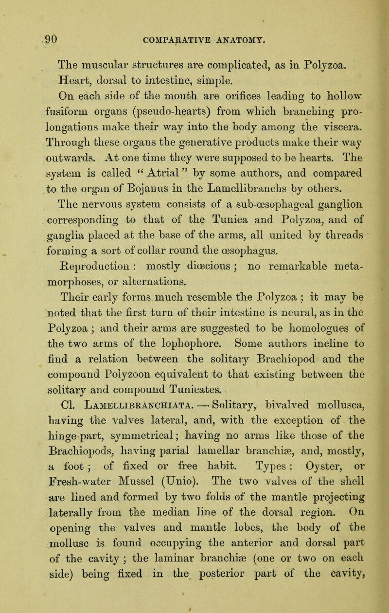 The musculai' structures are complicated, as in Poljzoa. Heart, dorsal to intestine, simple. On each side of the mouth are orifices leading to hollow fusiform organs (pseudo-hearts) from which branching pro- longations make their way into the body among the viscera. Through these organs the generative products make their way outwards. At one time they were supposed to be hearts. The system is called  Atrialby some authors, and compared to the organ of Bojanus in the Lamellibranchs by others. The nervous system consists of a sub-cesophageal ganglion corresponding to that of the Tunica and Polyzoa, and of ganglia placed at the base of the arms, all united by threads forming a sort of collar round the oesophagus. Keproduction : mostly dioecious; no remarkable meta- morphoses, or alternations. Their early forms much resemble the Polyzoa ; it may be noted that the first turn of their intestine is neural, as in the Polyzoa ; and their arms are suggested to be homologues of the two arms of the lophophore. Some authors incline to find a relation between the solitary Brachiopod and the compound Polyzoon equivalent to that existing between the solitary and compound Tunicates. CI. Lamellibranchiata. — Solitary, bivalved mollusca, having the valves lateral, and, with the exception of the hinge-part, symmetrical; having no arms like those of the Brachiopods, having parial lamellar branchiae, and, mostly, a foot; of fixed or free habit. Types : Oyster, or Fresh-water Mussel (Unio). The two valves of the shell are lined and formed by two folds of the mantle projecting laterally from the median line of the dorsal region. On opening the valves and mantle lobes, the body of the mollusc is found occupying the anterior and dorsal part of the cavity ; the laminar branchiae (one or two on each side) being fixed in the posterior part of the cavity,