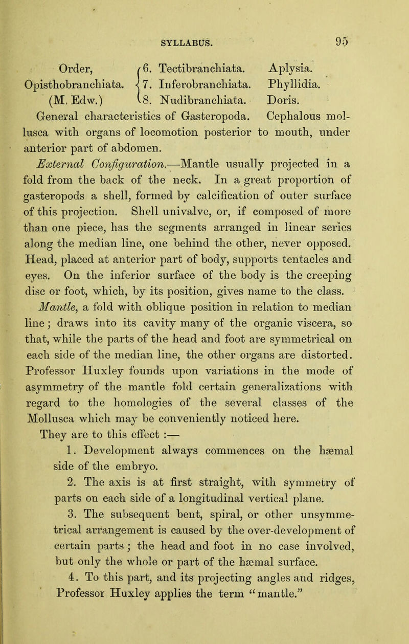 Order, Opisthobrancliiafca. (M, Edw.) 6. Tectibranchiata. 7. iDferobranchiata. 8. ISTudibrancliiata. Aplysia. Phyllidia. Doris. General characteristics of Gasteropoda. Cepbalons mol- lusca with organs of locomotion posterior to mouth, under anterior part of abdomen. External Configuration.—Mantle usually projected in a fold from the back of the neck. In a great proportion of gasteropods a shell, formed by calcification of outer surface of this projection. Shell univalve, or, if composed of more than one piece, has the segments arranged in linear series along the median line, one behind the other, never opposed. Head, placed at anterior part of body, supports tentacles and eyes. On the inferior surface of the body is the creeping disc or foot, which, by its position, gives name to the class. Mantle^ a fold with oblique position in relation to median line; draws into its cavity many of the organic viscera, so that, while the parts of the head and foot are symmetrical on each side of the median line, the other organs are distorted. Professor Huxley founds upon variations in the mode of asymmetry of the mantle fold certain generalizations with regard to the homologies of the several classes of the Mollusca which may be conveniently noticed here. They are to this effect :— 1. Development always commences on the hsemal side of the embryo. 2. The axis is at first straight, with symmetry of parts on each side of a longitudinal vertical plane. 3. The subsequent bent, spiral, or other unsymme- trical arrangement is caused by the over-development of certain parts ; the head and foot in no case involved, but only the whole or part of the haemal surface. 4. To this part, and its projecting angles and ridges, Professor Huxley applies the term mantle.