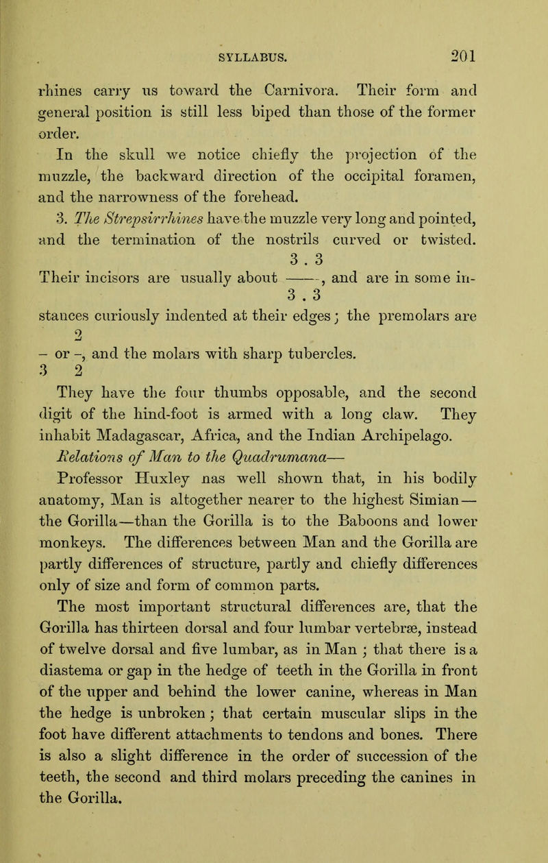 rhines carry us toward the Carnivora. Their form and general position is still less biped than those of the former order. In the skull we notice chiefly the projection of the muzzle, the backward direction of the occipital foramen, and the narrowness of the forehead. 3. The Strepsirrhines have the muzzle very long and pointed, and the termination of the nostrils curved or twisted. 3 . 3 Their incisors are usually about , and are in some in- 3 . 3 stances curiously indented at their edges; the premolars are 2 - or -, and the molars with sharp tubercles. 3 2 They have the four thumbs opposable, and the second digit of the hind-foot is armed with a long claw. They inhabit Madagascar, Africa, and the Indian Archipelago. delations of Man to the Quadrumana— Professor Huxley nas well shown that, in his bodily anatomy, Man is altogether nearer to the highest Simian — the Gorilla—than the Gorilla is to the Baboons and lower monkeys. The differences between Man and the Gorilla are partly differences of structure, partly and chiefly differences only of size and form of common parts. The most important structural differences are, that the Gorilla has thirteen dorsal and four lumbar vertebrae, instead of twelve dorsal and five lumbar, as in Man ; that there is a diastema or gap in the hedge of teeth in the Gorilla in front of the upper and behind the lower canine, whereas in Man the hedge is unbroken; that certain muscular slips in the foot have different attachments to tendons and bones. There is also a slight difference in the order of succession of the teeth, the second and third molars preceding the canines in the Gorilla,