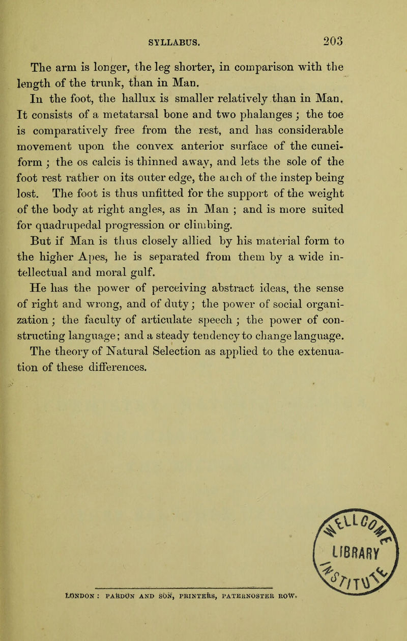 The arm is longer, the leg shorter, in comparison with the In the foot, the hallux is smaller relatively than in Man. It consists of a metatarsal bone and two phalanges ; the toe is comparatively free from the rest, and has considerable movement upon the convex anterior surface of the cunei- form ; the OS calcis is thinned away, and lets the sole of the foot rest rather on its outer edge, the aich of the instep being lost. The foot is thus unfitted for the support of the weight of the body at right angles, as in Man ; and is more suited for quadrupedal progression or climbing. But if Man is thus closely allied by his material form to the higher Apes, he is separated from them by a wide in- tellectual and moral galf. He has the power of perceiving abstract ideas, the sense of right and wrong, and of duty; the power of social organi- zation ; the faculty of articulate speech ; the power of con- structing language; and a steady tendency to change language. The theory of Natural Selection as applied to the extenua- tion of these differences. length of the trunk, than in Man. LONDON : PAtodN AND SON, PBINTEfeS, PATEBNOSTER ROW.