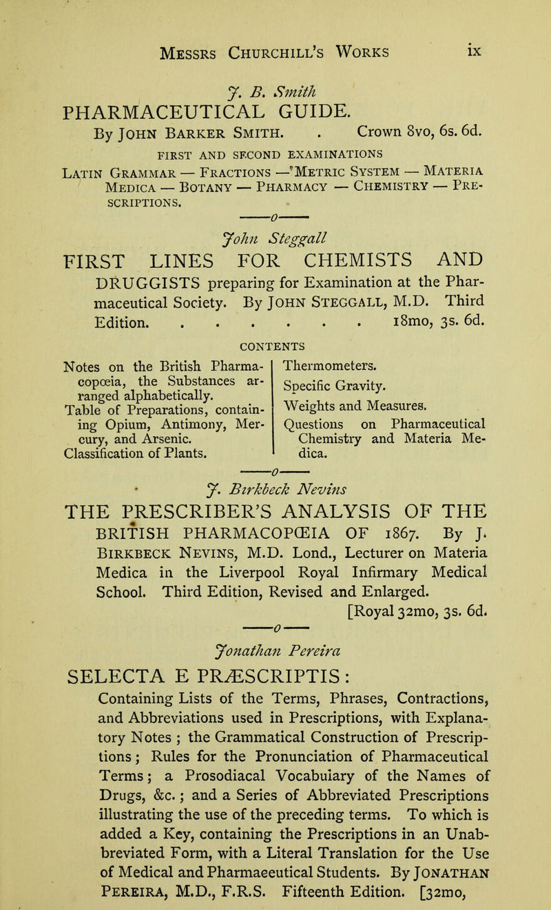 J. B. Smith PHARMACEUTICAL GUIDE. By John Barker Smith. . Crown 8vo, 6s. 6d. first and second examinations Latin Grammar — Fractions —'Metric System — Materia Medica ~ Botany Pharmacy — Chemistry — Pre- scriptions. John Steggall FIRST LINES FOR CHEMISTS AND DRUGGISTS preparing for Examination at the Phar- maceutical Society. By JOHN Steggall, M.D. Third Edition i8mo, 3s. 6d. contents Thermometers. Specific Gravity. Weights and Measures. Questions on Pharmaceutical Chemistry and Materia Me- dica. Notes on the British Pharma- copoeia, the Substances ar- ranged alphabetically. Table of Preparations, contain- ing Opium, Antimony, Mer- cury, and Arsenic. Classification of Plants. 5^. Birkbeck Nevins THE PRESCRIBER'S ANALYSIS OF THE BRITISH PHARMACOPCEIA OF 1867. By J. Birkbeck Nevins, M.D. Lond., Lecturer on Materia Medica in the Liverpool Royal Infirmary Medical School. Third Edition, Revised and Enlarged. [Royal 32mo5 3s. 6d* Jonathan Pereira SELECTA E PR^SCRIPTIS: Containing Lists of the Terms, Phrases, Contractions, and Abbreviations used in Prescriptions, with Explana- tory Notes ; the Grammatical Construction of Prescrip- tions ; Rules for the Pronunciation of Pharmaceutical Terms; a Prosodiacal Vocabulary of the Names of Drugs, &c.; and a Series of Abbreviated Prescriptions illustrating the use of the preceding terms. To which is added a Key, containing the Prescriptions in an Unab- breviated Form, with a Literal Translation for the Use of Medical and Pharmaceutical Students. By Jonathan Pereira, M.D., F.R.S. Fifteenth Edition. [32mo,