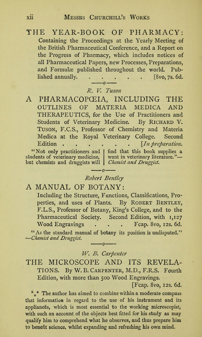 THE YEAR-BOOK OF PHARMACY: Containing the Proceedings at the Yearly Meeting of the British Pharmaceutical Conference, and a Report on the Progress of Pharmacy, which includes notices of all Pharmaceutical Papers, new Processes, Preparations, and Formulse published throughout the world. Pub- lished annually [8vo, 7s. 6d. R. V. Tuson A PHARMACOPCEIA, INCLUDING THE OUTLINES OF MATERIA MEDICA AND THERAPEUTICS, for the Use of Practitioners and Students of Veterinary Medicine. By Richard V. TusON, F.C.S., Professor of Chemistry and Materia Medica at the Royal Veterinary College. Second Edition ...... \In preparation. *'Not only practitioners and students of veterinary medicine, but chemists and druggists will find that this book supplies a want in veterinary literature.— Chemist and Druggist. Robert Bejitley A MANUAL OF BOTANY: Including the Structure, Functions, Classifications, Pro- perties, and uses of Plants. By Robert Bentley, F.L.S., Professor of Botany, King's College, and to the Pharmaceutical Society. Second Edition, with 1,127 Wood Engravings . . . Fcap. 8vo, 12s. 6d. As the standard manual of botany its position is undisputed. ^Chemist and Druggist. W. Bi Carpenter THE MICROSCOPE AND ITS REVELA- TIONS. By W. B. Carpenter, M.D., F.R.S. Fourth Edition, with more than 500 Wood Engravings. [Fcap. 8vo, i2s. 6d. The author has aimed to combine within a moderate compass that information in regard to the use of his instrument and its appliances, which is most essential to the working microscopist, with such an account of the objects best fitted for his study as may qualify him to comprehend what he observes, and thus prepare him to benefit science, whilst expanding and refreshing his own mind.