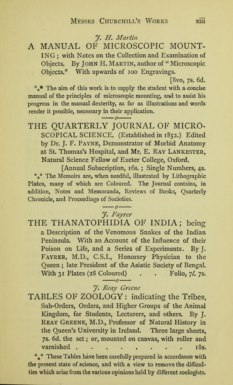 J, H, Martin A MANUAL OF MICROSCOPIC MOUNT- ING; with Notes on the Collection and Examination of Objects. By John H. Martin, author of  Microscopic Objects. With upwards of loo Engravings. [8vo, 7s. 6d. The aim of this work is to supply the student with a concise manual of the principles of microscopic mounting, and to assist his progress in the manual dexterity, as far as illustrations and words render it possible, necessary in their application. THE QUARTERLY JOURNAL OF MICRO- SCOPICAL SCIENCE. (Established in 1852.) Edited by Dr. J. F. Payne, Demonstrator of Morbid Anatomy at St. Thomas's Hospital, and Mr. E. Ray Lankester, Natural Science Fellow of Exeter College, Oxford. [Annual Subscription, i6s.; Single Numbers, 4s. *^{.* The Memoirs are, when needful, illustrated by Lithographic Plates, many of which are Coloured. The Journal contains, in addition, Notes and Memoranda, Reviews of Books, Quarterly Chronicle, and Proceedings of Societies. J. Fayrer THE THANATOPHIDIA OF INDIA; being a Description of the Venomous Snakes of the Indian Peninsula. With an Account of the Influence of their Poison on Life, and a Series of Experiments. By J. Fayrer, M.D., C.S.I., Honorary Physician to the Queen ; late President of the Asiatic Society of Bengal. With 31 Plates (28 Coloured) . . Folio, 7/. 7s. J, Reay Greene TABLES OF ZOOLOGY: indicating the Tribes, Sub-Orders, Orders, and Higher Groups of the Animal Kingdom, for Students, Lecturers, and others. By J. Reay Greene, M.D., Professor of Natural History in the Queen's University in Ireland. Three large sheets, 7s. 6d. the set; or, mounted on canvas, with roller and varnished i8s. These Tables have been carefully prepared in accordance with the present state of science, and with a view to remove the difficul- ties which arise from the various opinions held by different zoologists.