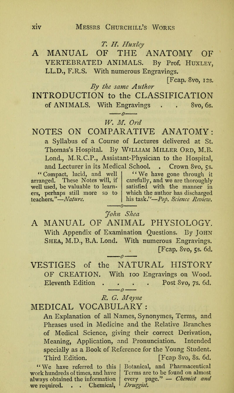 T, H, Huxley A MANUAL OF THE ANATOMY OF VERTEBRATED ANIMALS. By Prof. HuXLEY, LL.D., F.R.S. With numerous Engravings. [Fcap. 8vo, I2S. By the same Author INTRODUCTION to the CLASSIFICATION of ANIMALS. With Engravings . . 8vo, 6s. W, M, Ord NOTES ON COMPARATIVE ANATOMY: a Syllabus of a Course of Lectures delivered at St. Thomas's Hospital. By Wtlliam Miller Ord, M.B. Lond., M.R.C.P., Assistant-Physician to the Hospital, and Lecturer in its Medical School. . Crown 8vo, 5s. Compact, lucid, and well arranged. These Notes will, if well used, he valuable to learn- ers, perhaps still more so to teachers. ''—Nature, ^' We have gone through it carefully, and we are thoroughly satisfied with the manner in which the author has discharged his task.''--P£7/. Science Review, John Shea A MANUAL OF ANIMAL PHYSIOLOGY. With Appendix of Examination Questions. By John Shea, M.D., B.A. Lond. With numerous Engravings. [Fcap. 8vo, 5 s. 6d. VESTIGES of the NATURAL HISTORY OF CREATION. With 100 Engravings on Wood. Eleventh Edition .... Post 8vo, 7s. 6d, R, G. Mayne MEDICAL VOCABULARY: An Explanation of all Names, Synonymes, Terms, and Phrases used in Medicine and the Relative Branches of Medical Science, giving their correct Derivation, Meaning, Application, and Pronunciation. Intended specially as a Book of Reference for the Young Student. Third Edition. [Fcap 8vo, 8s. 6d. '*We have referred to this work hundreds of times, and have always obtained the information we re(^uired. . . Chemical, Botanical, and Pharmaceutical Terms are to be found on almost every page. — Chemist and Druggist.