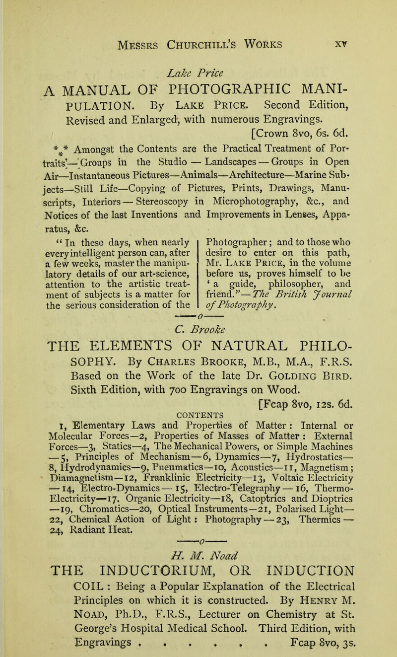 Lake Price A MANUAL OF PHOTOGRAPHIC MANI- PULATION. By Lake Price. Second Edition, Revised and Enlarged, with numerous Engravings. [Crown 8vo, 6s. 6d. Amongst the Contents are the Practical Treatment of Por- traits'— Groups in the Studio—Landscapes — Groups in Open p^Yc—Instantaneous Pictures—Animals—Architecture—Marine Sub- jects—Still Life—Copying of Pictures, Prints, Drawings, Manu- scripts, Interiors—Stereoscopy in Microphotography, &c., and Notices of the last Inventions and Improvements in Lenses, Appa- ratus, &c. In these days, when nearly every intelligent person can, after a few weeks, roaster the manipu- latory details of our art-science, attention to the artistic treat- ment of subjects is a matter for the serious consideration of the Photographer; and to those who desire to enter on this path, Mr. Lake Price, in the volume before us, proves himself to be * a guide, philosopher, and friend.—The British Journal of Photography. C, Brooke THE ELEMENTS OF NATURAL PHILO- SOPHY. By Charles Brooke, M.B., M.A., F.R.S. Based on the Work of the late Dr. Golding Bird. Sixth Edition, with 700 Engravings on Wood. [Fcap 8vo, I2s. 6d. CONTENTS I, Elementary Laws and Properties of Matter : Internal or Molecular Forces—2, Properties of Masses of Matter : External Forces—3, Statics—4, The Mechanical Powers, or Simple Machines — 5, Principles of Mechanism—6, Dynamics—7, Hydrostatics— 8, Hydrodynamics—9, Pneumatics—10, Acoustics—11, Magnetism; Diamagnetism—12, Franklinic Electricity—13, Voltaic Electricity — 14, Electro-D)niamics—15, Electro-Telegraphy—16, Thermo- Electricity—17, Organic Electricity—18, Catoptrics and Dioptrics —19, Chromatics—20, Optical Instruments—21, Polarised Light— 22, Chemical Action of Light : Photography — 23, Thermics — 24, Radiant Heat. H. M. Noad THE INDUCTORIUM, OR INDUCTION COIL: Being a Popular Explanation of the Electrical Principles on which it is constructed. By Henry M. Noad, Ph.D., F.R.S., Lecturer on Chemistry at St. George's Hospital Medical School. Third Edition, with Engravings Fcap 8vo, 3 s.