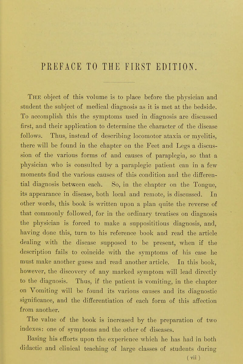 The object of this volume is to place before the physician and student the subject of medical diagnosis as it is met at the bedside. To accomplish this the symptoms used in diagnosis are discussed first, and their application to determine the character of the disease follows. Thus, instead of describing locomotor ataxia or myelitis, there will be found in the chapter on the Feet and Legs a discus- sion of the various forms of and causes of paraplegia, so that a physician who is consulted by a paraplegic patient can in a few moments find the various causes of this condition and the differen- tial diagnosis between each. So, in the chapter on the Tongue, its appearance in disease, both local and remote, is discussed. In other words, this book is written upon a plan quite the reverse of that commonly followed, for in the ordinary treatises on diagnosis the physician is forced to make a supposititious diagnosis, and, having done this, turn to his reference book and read the article dealing with the disease supposed to be present, when if the description fails to coincide with the symptoms of his case he must make another guess and read another article. In this book, however, the discovery of any marked symptom will lead directly to the diagnosis. Thus, if the patient is vomiting, in the chapter on Vomiting will be found its various causes and its diagnostic significance, and the differentiation of each form of this affection from another. The value of the book is increased by the preparation of two indexes: one of symptoms and the other of diseases. Basing his efforts upon the experience which he has had in both didactic and clinical teaching of large classes of students during