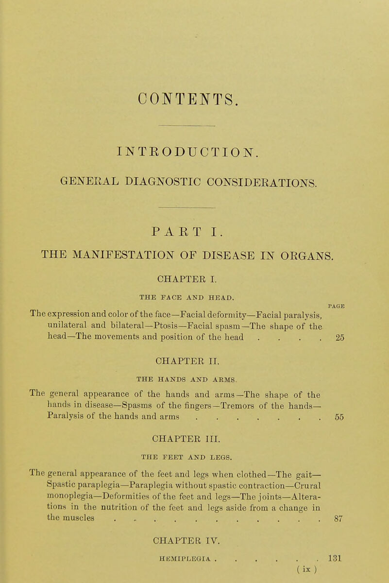 CONTENTS. INTEODUCTION. GENERAL DIAGNOSTIC CONSIDERATIONS. PAET I. THE MANIFESTATION OF DISEASE IN ORGANS. CHAPTER I. THE FACE AND HEAD. PAGE The expression and color of the face—Facial deformity—Facial paralysis, unilateral and bilateral—Ptosis—Facial spasm—The shape of the head—The movements and position of the head .... 25 CHAPTER II. THE HANDS AND ARMS. The general appearance of the hands and arms—The shape of the hands in disease—Spasms of the fingers—Tremors of the hands- Paralysis of the hands and arms 55 CHAPTER III. THE FEET AND LEGS. The general appearance of the feet and legs when clothed—The gait— Spastic paraplegia—Paraplegia without spastic contraction—Crural monoplegia—Deformities of the feet and legs—The joints—Altera- tions in the nutrition of the feet and legs aside from a change in the muscles 87 CHAPTER IV. HEMIPLEGIA. . . 131