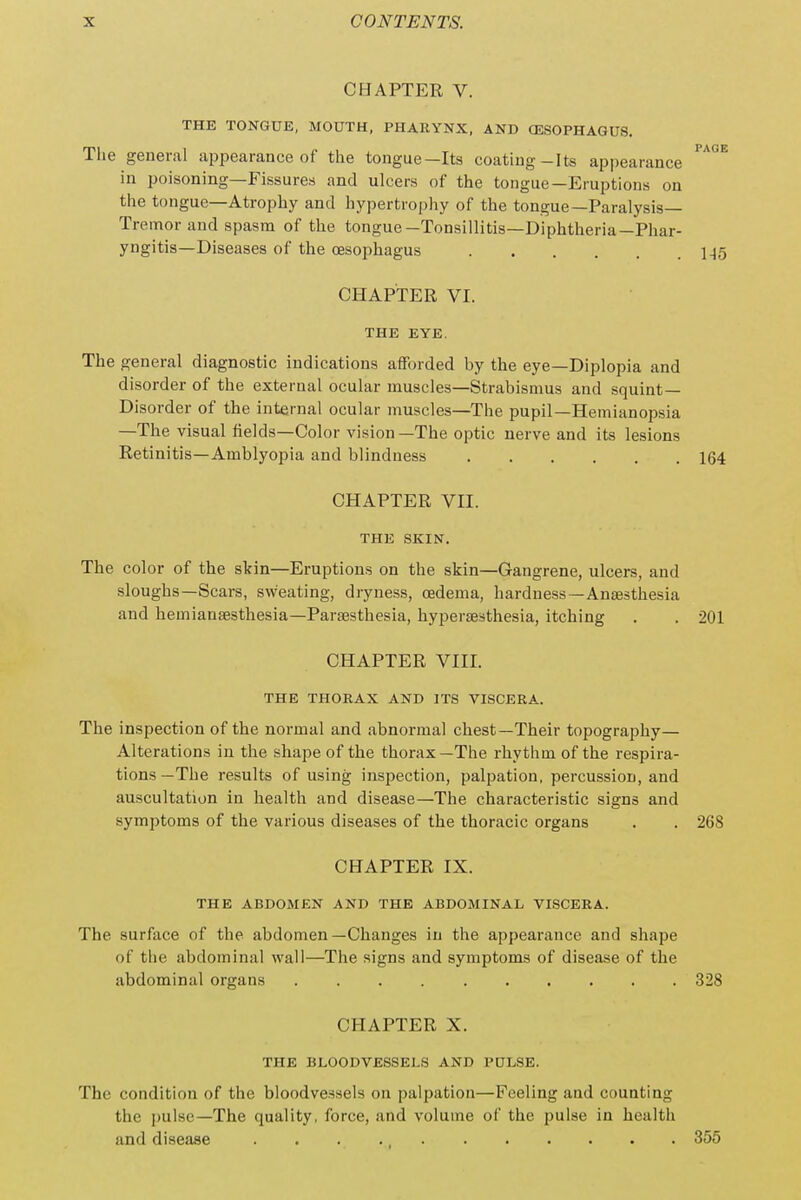 CHAPTER V. THE TONGUE, MOUTH, PHARYNX, AND (ESOPHAGUS. The general appearance of the tongue—Its coating-Its appearance in poisoning—Fissures and ulcers of the tongue—Eruptions on the tongue—Atrophy and hypertrophy of the tongue—Paralysis- Tremor and spasm of the tongue-Tonsillitis—Diphtheria—Phar- yngitis—Diseases of the oesophagus CHAPTER VI. THE EYE. The general diagnostic indications afforded by the eye—Diplopia and disorder of the external ocular muscles—Strabismus and squint— Disorder of the internal ocular muscles—The pupil—Hemianopsia —The visual fields—Color vision—The optic nerve and its lesions Retinitis—Amblyopia and blindness CHAPTER VII. THE SKIN. The color of the skin—Eruptions on the skin—Gangrene, ulcers, and sloughs—Scars, sweating, dryness, oedema, hardness—Anaesthesia and hemiansesthesia—Paresthesia, hypersesthesia, itching CHAPTER VIII. THE THORAX AND ITS VISCERA. The inspection of the normal and abnormal chest—Their topography— Alterations in the shape of the thorax—The rhythm of the respira- tions —The results of using inspection, palpation, percussion, and auscultation in health and disease—The characteristic signs and symptoms of the various diseases of the thoracic organs CHAPTER IX. THE ABDOMEN AND THE ABDOMINAL VISCERA. The surface of the abdomen—Changes in the appearance and shape of the abdominal wall—The signs and symptoms of disease of the abdominal organs CHAPTER X. THE BLOODVESSELS AND PULSE. The condition of the bloodvessels on palpation—Feeling and counting the pulse—The quality, force, and volume of the pulse in health and disease