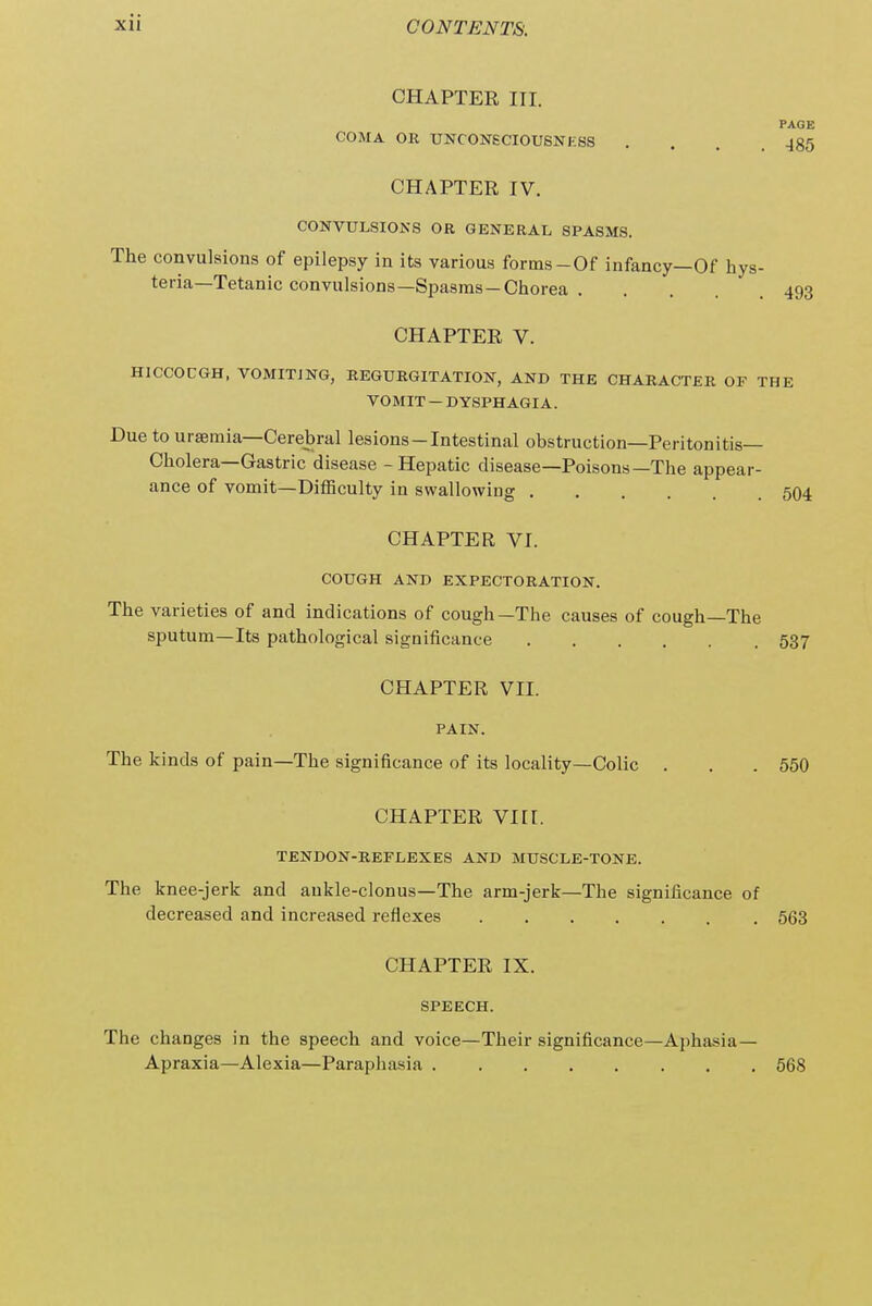 CHAPTER III. PAGE COMA OR UNCON6CIOUSNKSS ... J85 CHAPTER IV. CONVULSIONS OR GENERAL SPASMS. The convulsions of epilepsy in its various forms-Of infancy—Of hys- teria—Tetanic convulsions—Spasms-Chorea 493 CHAPTER V. HICCOUGH, VOMITING, REGURGITATION, AND THE CHARACTER OF THE VOMIT — DYSPHAGIA. Due to uraemia—Cerebral lesions-Intestinal obstruction—Peritonitis- Cholera—Gastric disease - Hepatic disease—Poisons—The appear- ance of vomit—Difficulty in swallowing 504 CHAPTER VI. COUGH AND EXPECTORATION. The varieties of and indications of cough—The causes of cough—The sputum—Its pathological significance 537 CHAPTER VII. PAIN. The kinds of pain—The significance of its locality—Colic . . .550 CHAPTER vnr. TENDON-REFLEXES AND MUSCLE-TONE. The knee-jerk and aukle-clonus—The arm-jerk—The significance of decreased and increased reflexes 563 CHAPTER IX. SPEECH. The changes in the speech and voice—Their significance—Aphasia— Apraxia—Alexia—Paraphasia 568