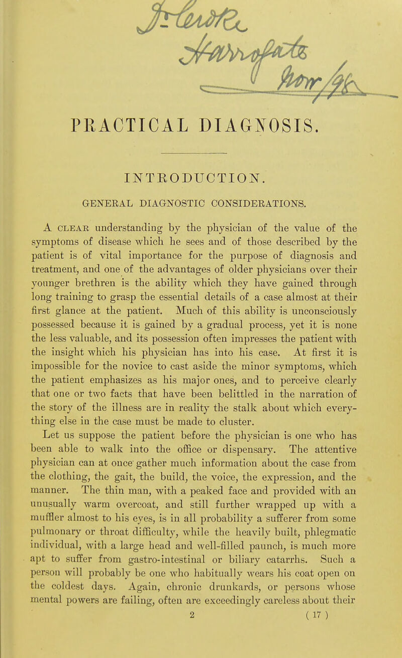 PRACTICAL DIAGNOSIS. INTRODUCTION. GENERAL DIAGNOSTIC CONSIDERATIONS. A clear understanding by the physician of the value of the symptoms of disease which he sees and of those described by the patient is of vital importance for the purpose of diagnosis and treatment, and one of the advantages of older physicians over their younger brethren is the ability which they have gained through long training to grasp the essential details of a case almost at their first glance at the patient. Much of this ability is unconsciously possessed because it is gained by a gradual process, yet it is none the less valuable, and its possession often impresses the patient with the insight which his physician has into his case. At first it is impossible for the novice to cast aside the minor symptoms, which the patient emphasizes as his major ones, and to perceive clearly that one or two facts that have been belittled in the narration of the story of the illness are in reality the stalk about which every- thing else in the case must be made to cluster. Let us suppose the patient before the physician is one who has been able to walk into the office or dispensary. The attentive physician can at once gather much information about the case from the clothing, the gait, the build, the voice, the expression, and the manner. The thin man, with a peaked face and provided with an unusually warm overcoat, and still further wrapped up with a muffler almost to his eyes, is in all probability a sufferer from some pulmonary or throat difficulty, while the heavily built, phlegmatic individual, with a large head and well-filled paunch, is much more apt to suffer from gastro-intestinal or biliary catarrhs. Such a person will probably be one who habitually wears his coat open on the coldest days. Again, chronic drunkards, or persons whose mental powers are failing, often are exceedingly careless about their