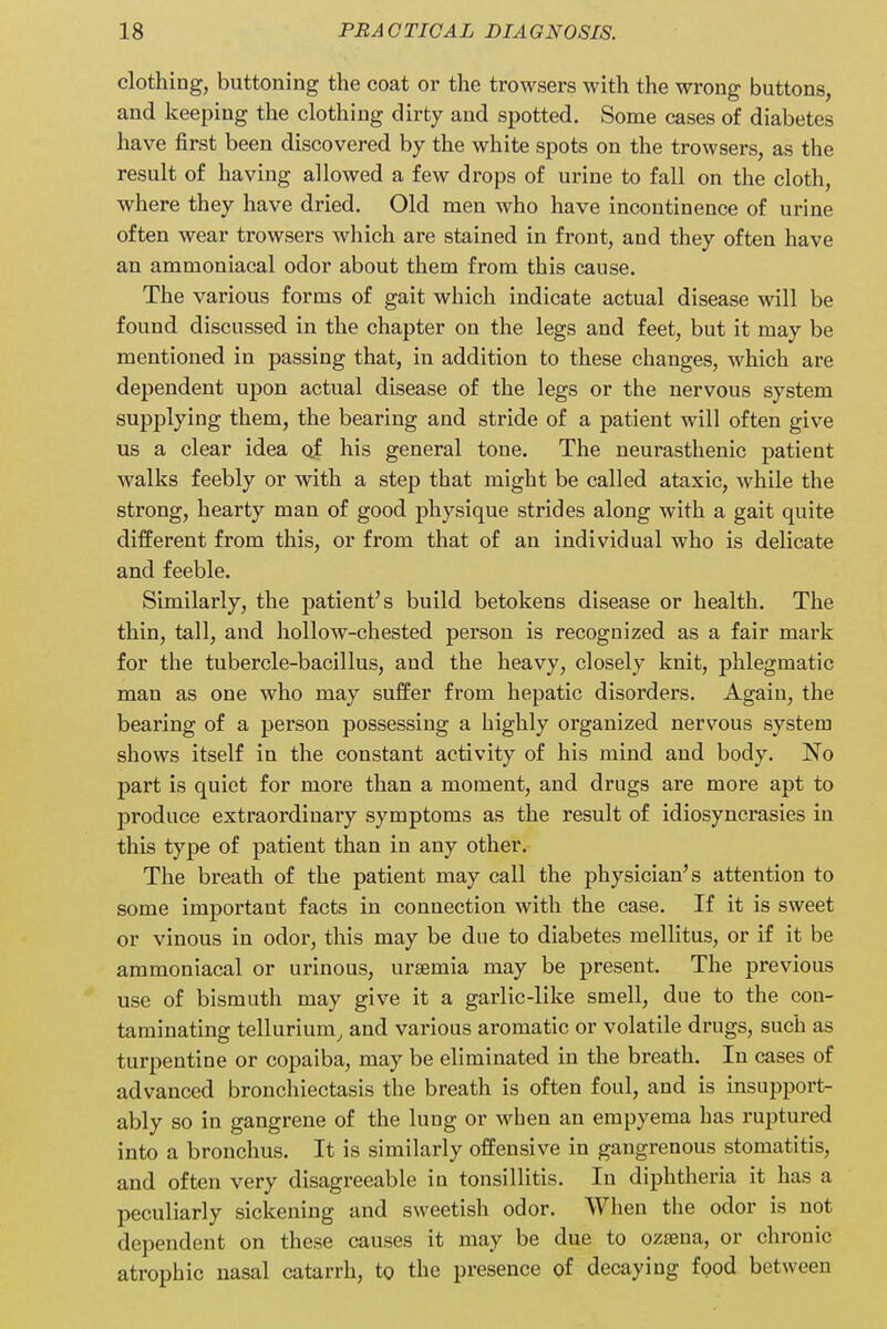 clothing, buttoning the coat or the trowsers with the wrong buttons, and keeping the clothing dirty and spotted. Some cases of diabetes have first been discovered by the white spots on the trowsers, as the result of having allowed a few drops of urine to fall on the cloth, where they have dried. Old men who have incontinence of urine often wear trowsers which are stained in front, and they often have an ammoniacal odor about them from this cause. The various forms of gait which indicate actual disease will be found discussed in the chapter on the legs and feet, but it may be mentioned in passing that, in addition to these changes, which are dependent upon actual disease of the legs or the nervous system supplying them, the bearing and stride of a patient will often give us a clear idea o_f his general tone. The neurasthenic patient walks feebly or with a step that might be called ataxic, while the strong, hearty man of good physique strides along with a gait quite different from this, or from that of an individual who is delicate and feeble. Similarly, the patient's build betokens disease or health. The thin, tall, and hollow-chested person is recognized as a fair mark for the tubercle-bacillus, and the heavy, closely knit, phlegmatic man as one who may suffer from hepatic disorders. Again, the bearing of a person possessing a highly organized nervous system shows itself in the constant activity of his mind and body. No part is quiet for more than a moment, and drugs are more apt to produce extraordinary symptoms as the result of idiosyncrasies in this type of patient than in any other. The breath of the patient may call the physician's attention to some important facts in connection with the case. If it is sweet or vinous in odor, this may be due to diabetes mellitus, or if it be ammoniacal or urinous, ursemia may be present. The previous use of bismuth may give it a garlic-like smell, due to the con- taminating tellurium, and various aromatic or volatile drugs, such as turpentine or copaiba, may be eliminated in the breath. In cases of advanced bronchiectasis the breath is often foul, and is insupport- ably so in gangrene of the lung or when an empyema has ruptured into a bronchus. It is similarly offensive in gangrenous stomatitis, and often very disagreeable in tonsillitis. In diphtheria it has a peculiarly sickening and sweetish odor. When the odor is not dependent on these causes it may be due to ozama, or chronic atrophic uasal catarrh, to the presence of decaying food between