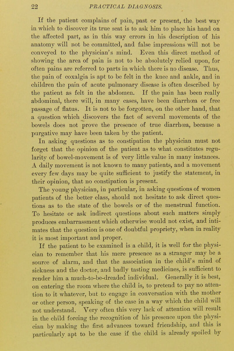 If the patient complains of pain, past or present, the best way in which to discover its true seat is to ask him to place his hand on the affected part, as in this way errors in his description of his anatomy will not be committed, and false impressions will not be conveyed to the physician's mind. Even this direct method of showing the area of pain is not to be absolutely relied upon, for often pains are referred to parts in which there is no disease. Thus, the pain of coxalgia is apt to be felt in the knee and ankle, and in children the pain of acute pulmonary disease is often described by the patient as felt in the abdomen. If the pain has been really abdominal, there will, in many cases, have been diarrhoea or free passage of flatus. It is not to be forgotten, on the other hand, that a question which discovers the fact of several movements of the bowels does not prove the presence of true diarrhoea, because a purgative may have been taken by the patient. In asking questions as to constipation the physician must not forget that the opinion of the patient as to what constitutes regu- larity of bowel-movement is of very little value in many instances. A daily movement is not known to many patients, and a movement every few days may be quite sufficient to justify the statement, in their opinion, that no constipation is present. The young physician, in particular, in asking questions of women patients of the better class, should not hesitate to ask direct ques- tions as to the state of the bowels or of the menstrual function. To hesitate or ask indirect questions about such matters simply produces embarrassment which otherwise would not exist, and inti- mates that the question is one of doubtful propriety, when in reality it is most important and proper. If the patient to be examined is a child, it is well for the physi- cian to remember that his mere presence as a stranger may be a source of alarm, and that the association in the child's mind of sickness and the doctor, and badly tasting medicines, is sufficient to render him a much-to-be-dreaded individual. Generally it is best, on entering the room where the child is, to pretend to pay no atten- tion to it whatever, but to engage in conversation with the mother or other person, speaking of the case in a way which the child will not understand. Very often this very lack of attention will result in the child forcing the recognition of his presence upon the physi- cian by making the first advances toward friendship, and this is particularly apt to be the case if the child is already spoiled by