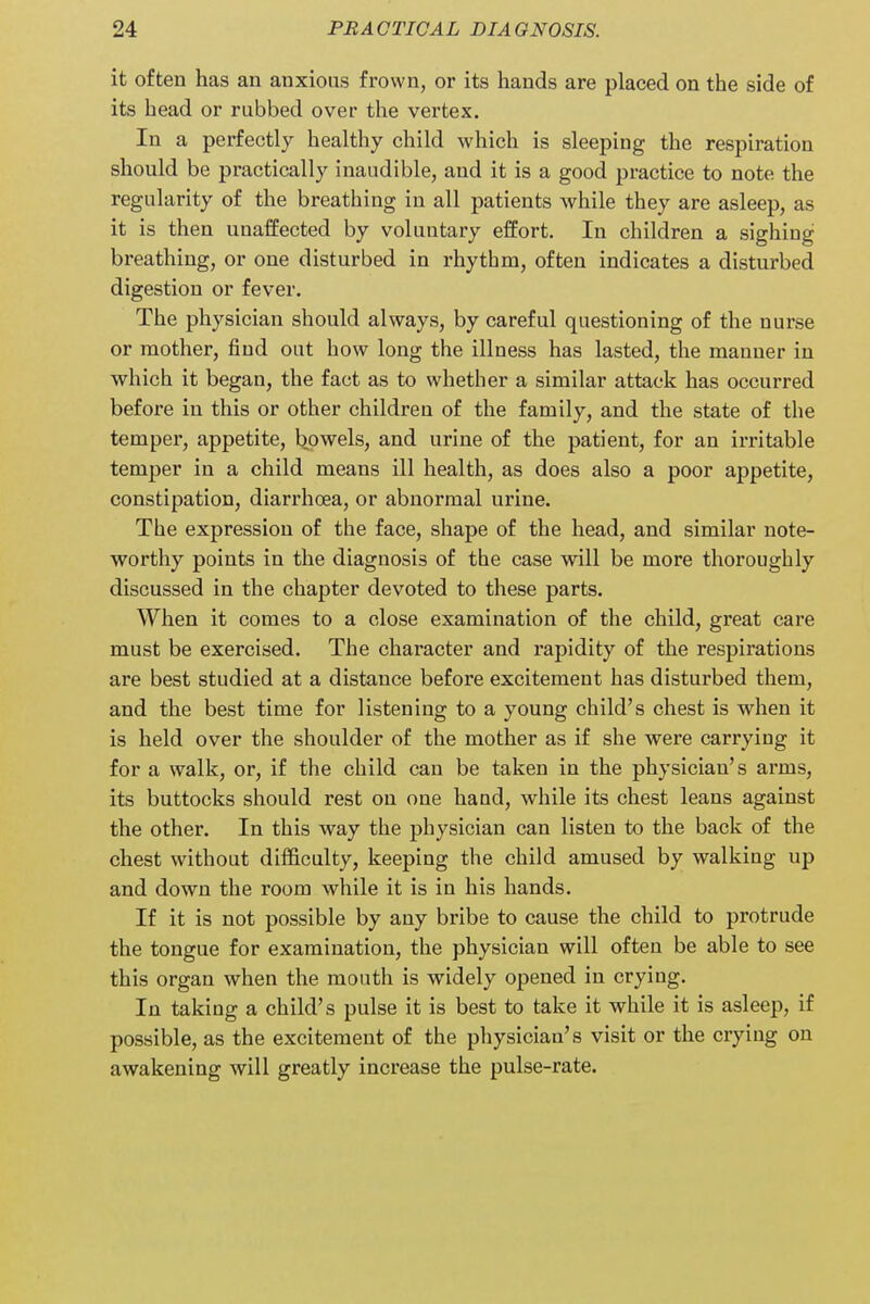 it often has an anxious frown, or its hands are placed on the side of its head or rubbed over the vertex. In a perfectly healthy child which is sleeping the respiration should be practically inaudible, aud it is a good practice to note the regularity of the breathing in all patients while they are asleep, as it is then unaffected by voluntary effort. In children a sighing breathing, or one disturbed in rhythm, often indicates a disturbed digestion or fever. The physician should always, by careful questioning of the nurse or mother, find out how long the illness has lasted, the manner in which it began, the fact as to whether a similar attack has occurred before in this or other children of the family, and the state of the temper, appetite, bowels, and urine of the patient, for an irritable temper in a child means ill health, as does also a poor appetite, constipation, diarrhoea, or abnormal urine. The expression of the face, shape of the head, and similar note- worthy points in the diagnosis of the case will be more thoroughly discussed in the chapter devoted to these parts. When it comes to a close examination of the child, great care must be exercised. The character and rapidity of the respirations are best studied at a distance before excitement has disturbed them, and the best time for listening to a young child's chest is when it is held over the shoulder of the mother as if she were carrying it for a walk, or, if the child can be taken in the physician's arms, its buttocks should rest on one hand, while its chest leans against the other. In this way the physician can listen to the back of the chest without difficulty, keeping the child amused by walking up and down the room while it is in his hands. If it is not possible by any bribe to cause the child to protrude the tongue for examination, the physician will often be able to see this organ when the mouth is widely opened in crying. In taking a child's pulse it is best to take it while it is asleep, if possible, as the excitement of the physician's visit or the crying on awakening will greatly increase the pulse-rate.