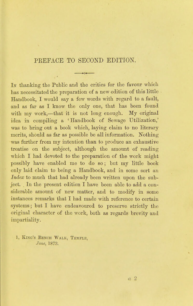 PEEFACE TO SECOND EDITION. In thanking the Public and the critics for the favour which has necessitated the preparation of a new edition of this little Handbook, I would say a few words with regard to a fault, and as far as I know the only one, that has been found with my work,—that it is not long enough. My original idea in compiling a 'Handbook of Sewage Utilization,' was to bring out a book which, laying claim to no literary merits, should as far as possible be all information. Nothing was further from my intention than to produce an exhaustive treatise on the subject, although the amount of reading which I had devoted to the preparation of the work might possibly have enabled me to do so; but my little book only laid claim to being a Handbook, and in some sort an Index to much that had already been written upon the sub- ject. . In the present edition I have been able to add a con- siderable amount of new matter, and to modify in some instances remarks that I had made with reference to certain systems; but I have endeavoured to preserve strictly the original character of the work, both as regards brevity and impartiality. 1, King's Bench Walk, Temple, June, 1873.