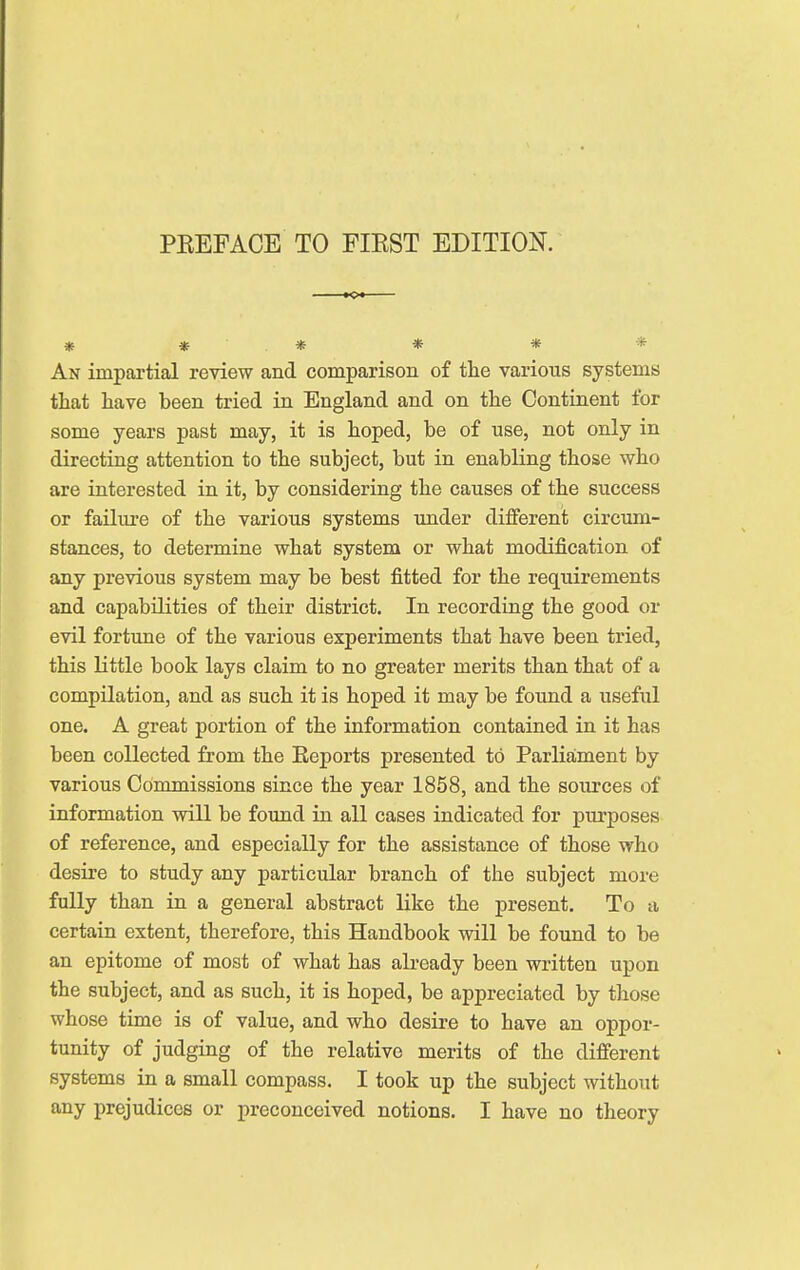 PBEFACE TO FIRST EDITION. * * . * * * * An impartial review and comparison of the various systems that have been tried in England and on the Continent for some years past may, it is hoped, be of use, not only in directing attention to the subject, but in enabling those who are interested in it, by considering the causes of the success or failure of the various systems under different circum- stances, to determine what system or what modification of any previous system may be best fitted for the requirements and capabilities of their district. In recording the good or evil fortune of the various experiments that have been tried, this little book lays claim to no greater merits than that of a compilation, and as such it is hoped it may be found a useful one. A great portion of the information contained in it has been collected from the Reports presented to Parliament by various Commissions since the year 1858, and the sources of information will be found in all cases indicated for purposes of reference, and especially for the assistance of those who desire to study any particular branch of the subject more fully than in a general abstract like the present. To a certain extent, therefore, this Handbook will be found to be an epitome of most of what has already been written upon the subject, and as such, it is hoped, be appreciated by those whose time is of value, and who desire to have an oppor- tunity of judging of the relative merits of the different systems in a small compass. I took up the subject without