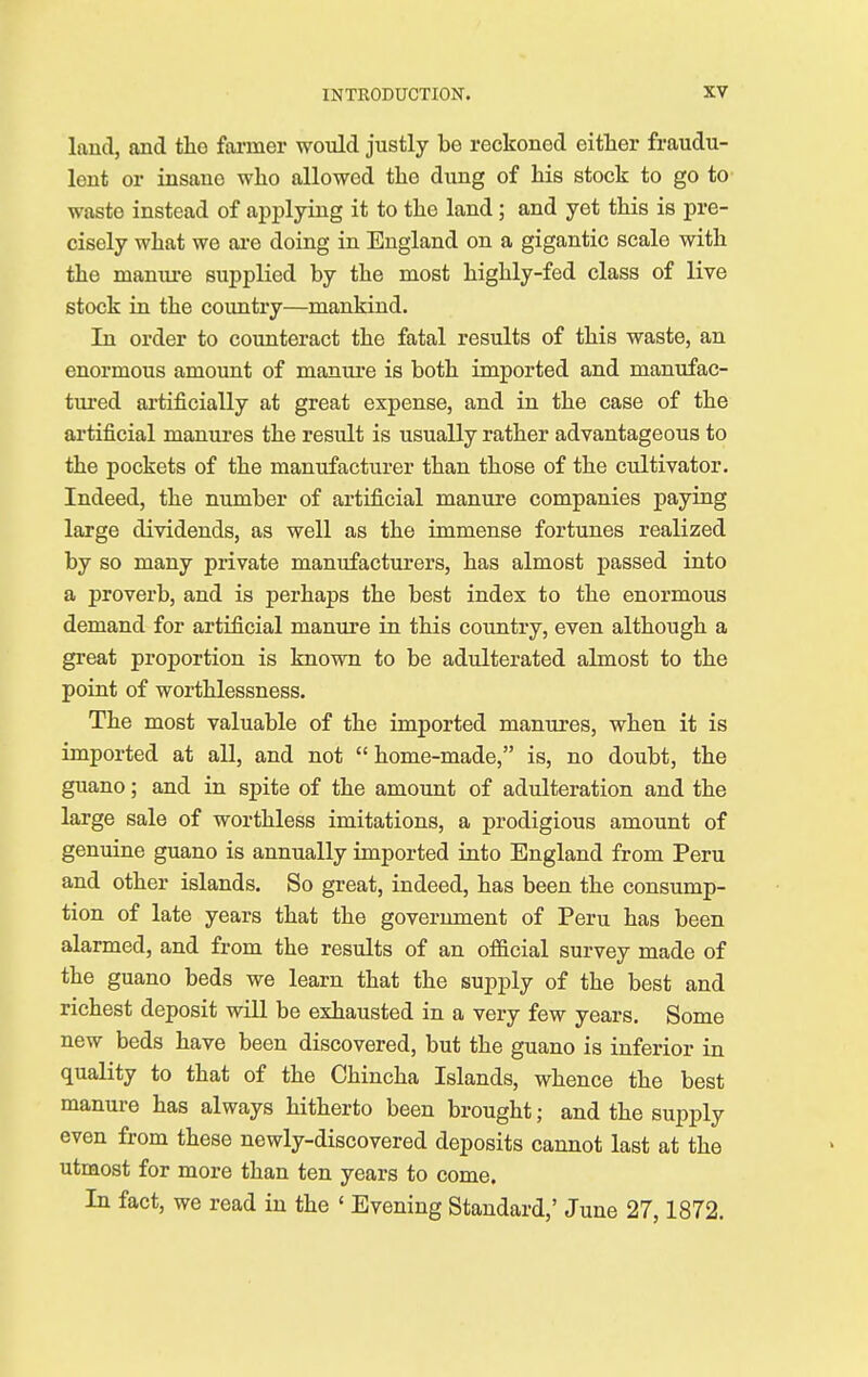 laud, and tho former would justly be reckoned either fraudu- lent or insane who allowed the dung of his stock to go to wasto instead of applying it to the land ; and yet this is pre- cisely what we are doing in England on a gigantic scale with the manure supplied by the most highly-fed class of live stock in the country—mankind. In order to counteract the fatal results of this waste, an enormous amount of manure is both imported and manufac- tured artificially at great expense, and in the case of the artificial manures the result is usually rather advantageous to the pockets of the manufacturer than those of the cultivator. Indeed, the number of artificial manure companies paying large dividends, as well as the immense fortunes realized by so many private manufacturers, has almost passed into a proverb, and is perhaps the best index to the enormous demand for artificial manure in this country, even although a great proportion is known to be adulterated almost to the point of worthlessness. The most valuable of the imported manures, when it is imported at all, and not  home-made, is, no doubt, the guano; and in spite of the amount of adulteration and the large sale of worthless imitations, a prodigious amount of genuine guano is annually imported into England from Peru and other islands. So great, indeed, has been the consump- tion of late years that the government of Peru has been alarmed, and from the results of an official survey made of the guano beds we learn that the supply of the best and richest deposit will be exhausted in a very few years. Some new beds have been discovered, but the guano is inferior in quality to that of the Chincha Islands, whence the best manure has always hitherto been brought; and the supply even from these newly-discovered deposits cannot last at the utmost for more than ten years to come. In fact, we read in the ' Evening Standard,' June 27,1872.