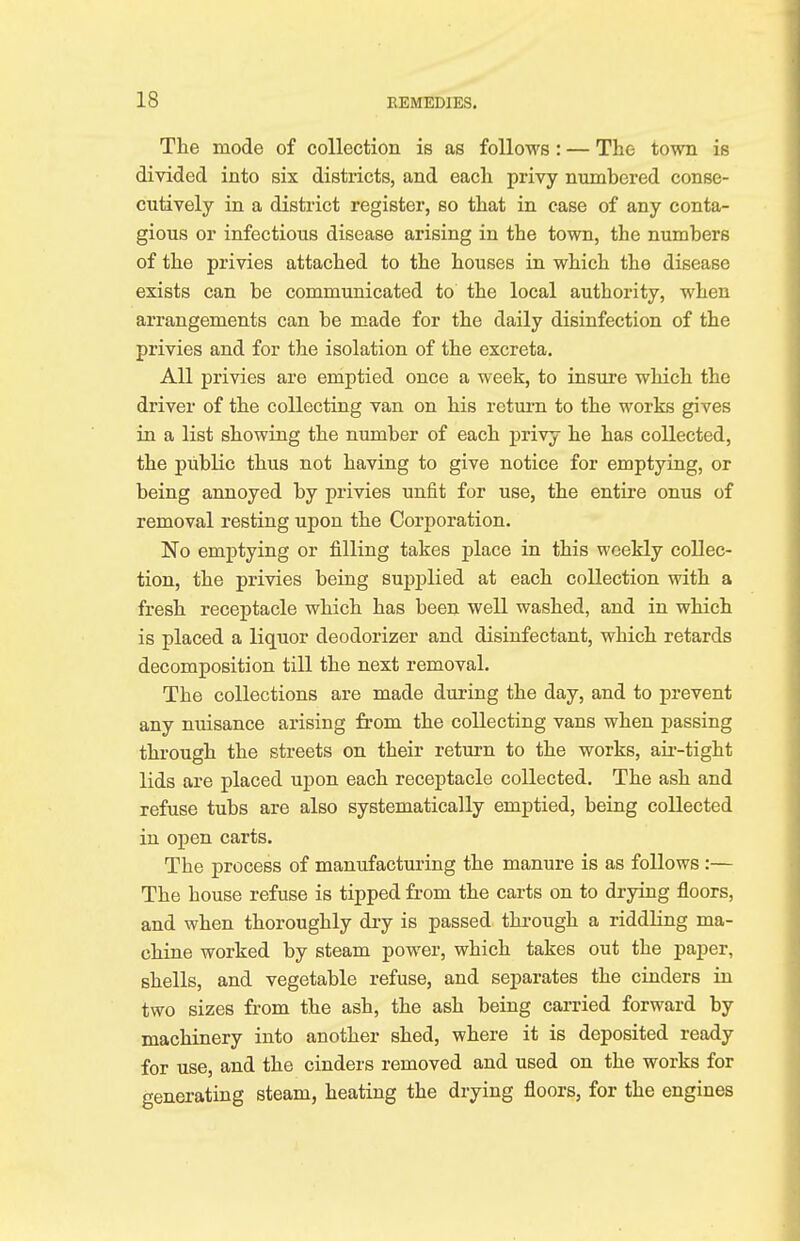 The mode of collection is as follows: — The town is divided into six districts, and each privy numbered conse- cutively in a district register, so that in case of any conta- gious or infectious disease arising in the town, the numbers of the privies attached to the houses in which the disease exists can be communicated to the local authority, when arrangements can be made for the daily disinfection of the privies and for the isolation of the excreta. All privies are emptied once a week, to insure which the driver of the collecting van on his return to the works gives in a list showing the number of each privy he has collected, the public thus not having to give notice for emptying, or being annoyed by privies unfit for use, the entire onus of removal resting upon the Corporation. No emptying or filling takes place in this weekly collec- tion, the privies being supplied at each collection with a fresh receptacle which has been well washed, and in which is placed a liquor deodorizer and disinfectant, which retards decomposition till the next removal. The collections are made during the day, and to prevent any nuisance arising from the collecting vans when passing through the streets on their return to the works, air-tight lids are placed upon each receptacle collected. The ash and refuse tubs are also systematically emptied, being collected in open carts. The process of manufacturing the manure is as follows :— The house refuse is tipped from the carts on to drying floors, and when thoroughly dry is passed through a riddling ma- chine worked by steam power, which takes out the paper, shells, and vegetable refuse, and separates the cinders in two sizes from the ash, the ash being carried forward by machinery into another shed, where it is deposited ready for use, and the cinders removed and used on the works for generating steam, heating the drying floors, for the engines