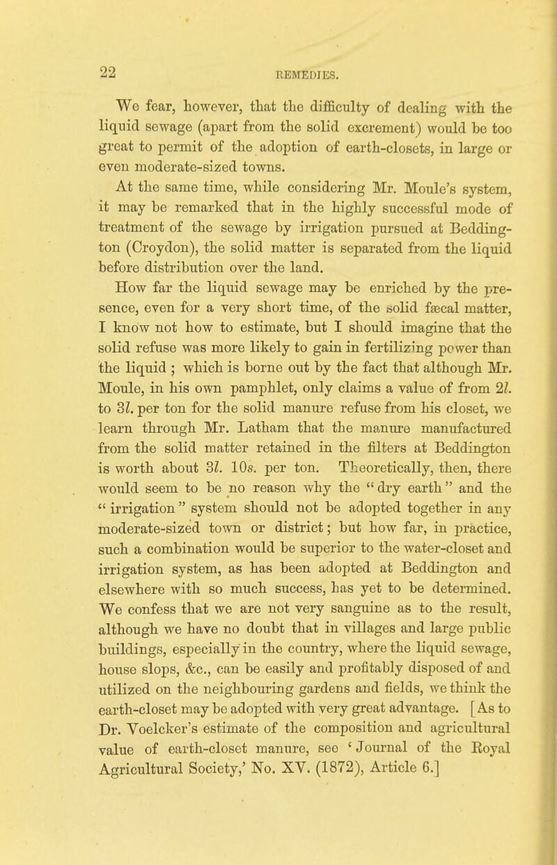 We fear, however, that the difficulty of dealing with the liquid sewage (apart from the solid excrement) would be too great to permit of the adoption of earth-closets, in large or even moderate-sized towns. At the same time, while considering Mr. Moule's system, it may be remarked that in the highly successful mode of treatment of the sewage by irrigation pursued at Bedding- ton (Croydon), the solid matter is separated from the liquid before distribution over the land. How far the liquid sewage may be enriched by the pre- sence, even for a very short time, of the solid faecal matter, I know not how to estimate, but I should imagine that the solid refuse was more likely to gain in fertilizing power than the liquid ; which is borne out by the fact that although Mr. Moule, in his own pamphlet, only claims a value of from 21. to SI. per ton for the solid manure refuse from his closet, we learn through Mr. Latham that the manure manufactured from the solid matter retained in the filters at Beddington is worth about 31. 10s. per ton. Theoretically, then, there would seem to be no reason why the  dry earth and the  irrigation  system should not be adopted together in any moderate-sized town or district; but how far, in practice, such a combination would be superior to the water-closet and irrigation system, as has been adopted at Beddington and elsewhere with so much success, has yet to be determined. We confess that we are not very sanguine as to the result, although we have no doubt that in villages and large public buildings, especially in the country, where the liquid sewage, house slops, &c, can be easily and profitably disposed of and utilized on the neighbouring gardens and fields, we think the earth-closet may be adopted with very great advantage. [As to Dr. Voelcker's estimate of the composition and agricultural value of earth-closet manure, sec ' Journal of the Boyal Agricultural Society,' No. XV. (1872), Article 6.]