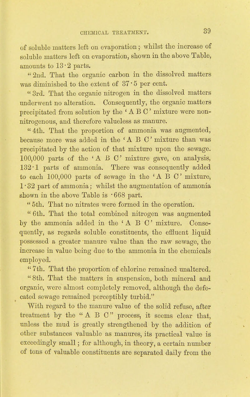 of soluble matters left on evaporation; whilst the increase of soluble matters left on evaporation, shown in the above Table, amounts to 13*2 parts.  2nd. That the organic carbon in the dissolved matters was diminished to the extent of 37 * 5 per cent.  3rd. That the organic nitrogen in the dissolved matters underwent no alteration. Consequently, the organic matters precipitated from solution by the ' A B C' mixture were non- nitrogenous, and therefore valueless as manure.  4th. That the proportion of ammonia was augmented, because more was added in the 'ABC mixture than was precipitated by the action of that mixture upon the sewage. 100,000 parts of the 'ABC mixture gave, on analysis, 132*1 parts of ammonia. There was consequently added to each 100,000 parts of sewage in the 'ABC mixture, 1 • 32 part of ammonia; whilst the augmentation of ammonia shown in the above Table is '668 part.  5th. That no nitrates were formed in the operation.  6th. That the total combined nitrogen was augmented by the ammonia added in the 'ABC mixture. Conse- quently, as regards soluble constituents, the effluent liquid possessed a greater manure value than the raw sewage, the increase in value being due to the ammonia in the chemicals employed.  7th. That the proportion of chlorine remained unaltered.  8th. That the matters in suspension, both mineral and organic, were almost completely removed, although the defe- cated sewage remained perceptibly turbid. With regard to the manure value of the solid refuse, after treatment by the A B C process, it seems clear that, unless the mud is greatly strengthened by the addition of other substances valuable as manures, its practical value is exceedingly small; for although, in theory, a certain number of tons of valuable constituents are separated daily from the