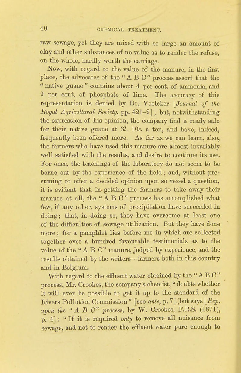 raw sewage, yet they are mixed with so large an amount of clay and other substances of no value as to render the refuse, on the whole, hardly worth the carriage. Now, with regard to the value of the manure, in the first place, the advocates of the  A B C  process assert that the  native guano  contains about 4 per cent, of ammonia, and 9 per cent, of phosphate of lime. The accuracy of this representation is denied by Dr. Voelcker [Journal of the Royal Agricultural Society, pp. 421-2] ; but, notwithstanding the expression of his opinion, the company find a ready sale for their native guano at 31. 10s. a ton, and have, indeed, frequently been offered more. As far as we can learn, also, the farmers who have used this manure are almost invariably well satisfied with the results, and desire to continue its use. For once, the teachings of the laboratory do not seem to be borne out by the experience of the field; and, without pre- suming to offer a decided opinion upon so vexed a question, it is evident that, in- getting the farmers to take away their manure at all, the ABC process has accomplished what few, if any other, systems of precipitation have succeeded in doing; that, in doing so, they have overcome at least one of the difficulties of sewage utilization. But they have done more; for a pamphlet lies before me in which are collected together over a hundred favourable testimonials as to the value of the  A B C manure, judged by experience, and the results obtained by the writers—farmers both in this country and in Belgium. With regard to the effluent water obtained by the A B C process, Mr. Crookes, the company's chemist,  doubts whether it will ever be possible to get it up to the standard of the Bivers Pollution Commission [see ante, p. 7],^but says [Bep. upon the ABC process, by W. Crookes, F.K.S. (1871), p. 4]:  If it is required only to remove all nuisance from sewage, and not to render the effluent water pure enough to
