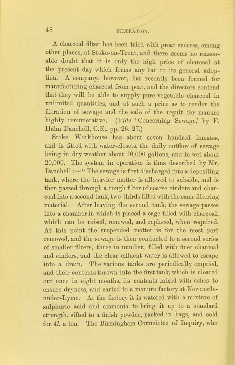 A charcoal filter has been tried with great success, among other places, at Stoke-on-Trent, and there seems no reason- able doubt that it is only the high price of charcoal at the present day which forms any bar to its general adop- tion. A company, however, has recently been formed for manufacturing charcoal from peat, and the directors contend that they will be able to supply pure vegetable charcoal in unlimited quantities, and at such a price as to render the filtration of sewage and the sale of the result for manure highly remunerative. (Vide 1 Concerning Sewage,' by F. Hahn Danchell, C.E., pp. 26, 27.) Stoke Workhouse has about seven hundred inmates, and is fitted with water-closets, the daily outflow of sewage being in dry weather about 10,000 gallons, and in wet about 20,000. The system in operation is thus described by Mr. Danchell:— The sewage is first discharged into a depositing tank, where the heavier matter is allowed to subside, and is then passed through a rough filter of coarse cinders and char- coal into a second tank, two-thirds filled with the same filtering material. After leaving the second tank, the sewage passes into a chamber in which is placed a cage filled with charcoal, which can be raised, renewed, and replaced, when required. At this point the suspended matter is for the most part removed, and the sewage is then conducted to a second series of smaller filters, three in number, filled with finer charcoal and cinders, and the clear effluent water is allowed to escape into a drain. The various tanks are periodically emptied, and their contents thrown into the first tank, which is cleared out once in eight months, its contents mixed with ashes to ensure dryness, and carted to a manure factory at Newcastle- under-Lyme. At the factory it is watered with a mixture of sulphuric acid and ammonia to bring it up to a standard strength, sifted to a finish powder, packed in bags, and sold for 4Z. a ton. The Birmingham Committee of Inquiry, who