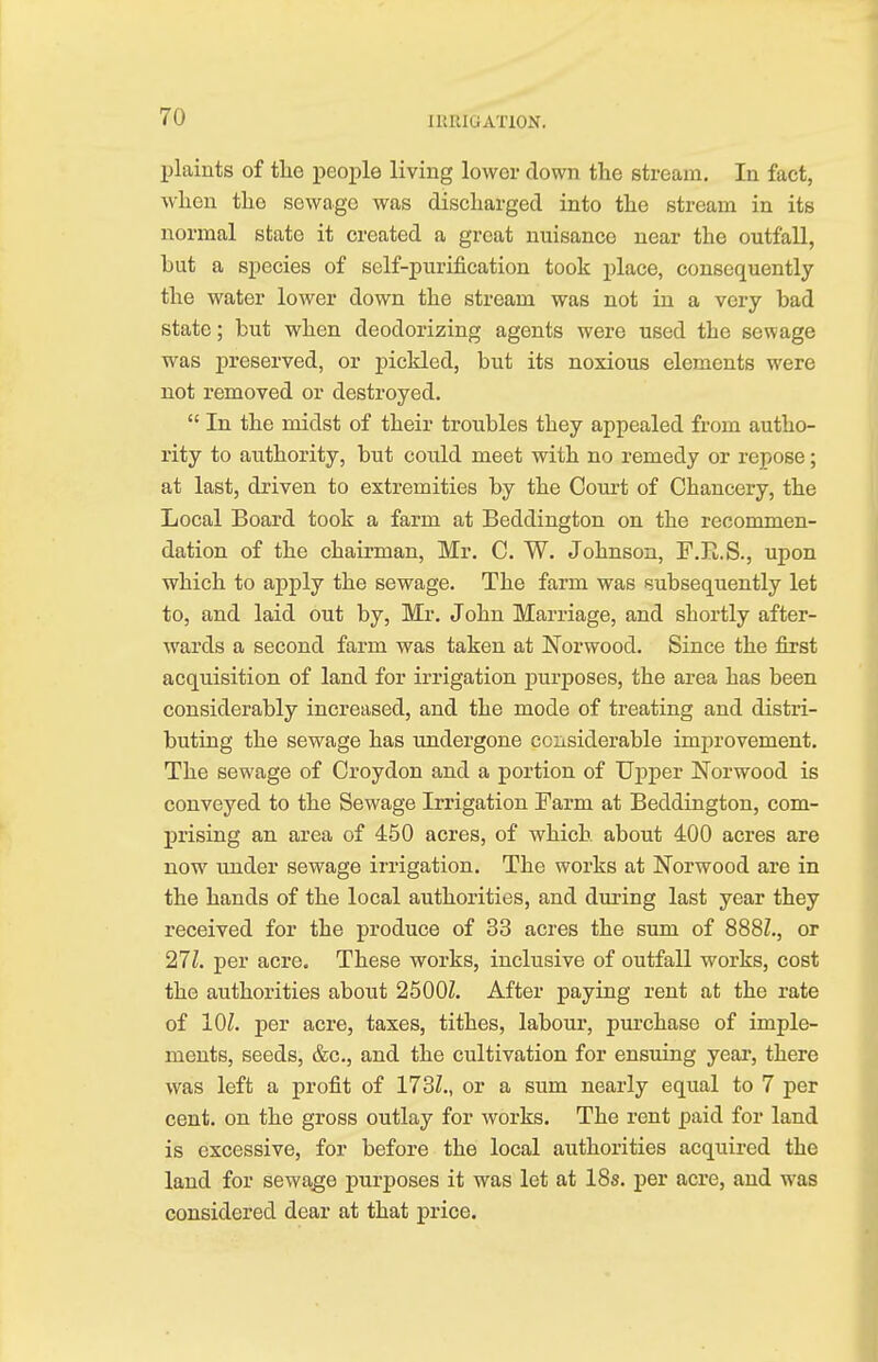 plaints of the people living lower down the stream. In fact, when the sewage was discharged into the stream in its normal state it created a great nuisance near the outfall, but a species of self-purification took place, consequently the water lower down the stream was not in a very bad state; but when deodorizing agents were used the sewage was preserved, or pickled, but its noxious elements were not removed or destroyed.  In the midst of their troubles they appealed from autho- rity to authority, but could meet with no remedy or repose; at last, driven to extremities by the Court of Chancery, the Local Board took a farm at Beddington on the recommen- dation of the chairman, Mr. C. W. Johnson, F.Ii.S., upon which to apply the sewage. The farm was subsequently let to, and laid out by, Mr. John Marriage, and shortly after- wards a second farm was taken at Norwood. Since the first acquisition of land for irrigation purposes, the area has been considerably increased, and the mode of treating and distri- buting the sewage has undergone considerable improvement. The sewage of Croydon and a portion of Upper Norwood is conveyed to the Sewage Irrigation Farm at Beddington, com- prising an area of 450 acres, of which about 400 acres are now under sewage irrigation. The works at Norwood are in the hands of the local authorities, and during last year they received for the produce of 33 acres the sum of 888Z., or 27Z. per acre. These works, inclusive of outfall works, cost the authorities about 2500Z. After paying rent at the rate of 101. per acre, taxes, tithes, labour, purchase of imple- ments, seeds, &c, and the cultivation for ensuing year, there was left a profit of 173Z., or a sum nearly equal to 7 per cent, on the gross outlay for works. The rent paid for land is excessive, for before the local authorities acquired the land for sewage purposes it was let at 18s. per acre, and was considered dear at that price.