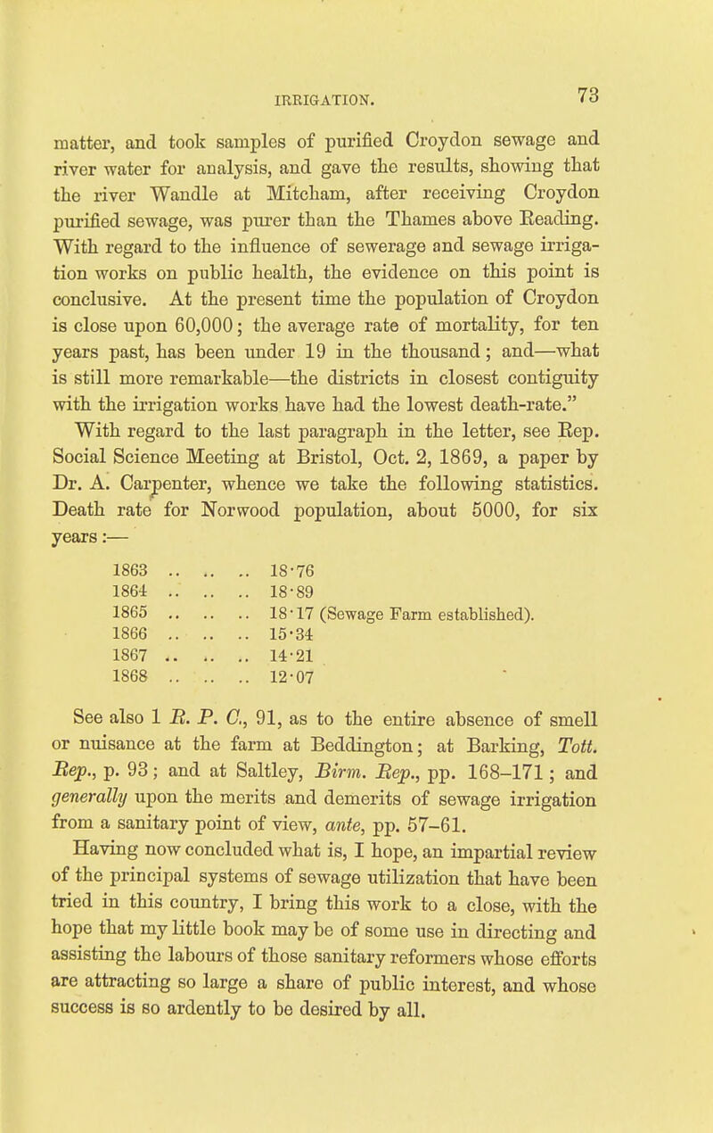 matter, and took samples of purified Croydon sewage and river water for analysis, and gave the results, showing that the river Wandle at Mitcham, after receiving Croydon purified sewage, was purer than the Thames above Beading. With regard to the influence of sewerage and sewage irriga- tion works on public health, the evidence on this point is conclusive. At the present time the population of Croydon is close upon 60,000; the average rate of mortality, for ten years past, has been under 19 in the thousand; and—what is still more remarkable—the districts in closest contiguity with the irrigation works have had the lowest death-rate. With regard to the last paragraph in the letter, see Eep. Social Science Meeting at Bristol, Oct. 2, 1869, a paper by Dr. A. Carpenter, whence we take the following statistics. Death rate for Norwood population, about 5000, for six years:— 1863 18-76 1864 18-89 1865 18-17 (Sewage Farm established). 1866 15-34 1867 14-21 1868 12-07 See also 1 B. P. C, 91, as to the entire absence of smell or nuisance at the farm at Beddington; at Barking, Tott. Bep., p. 93; and at Saltley, Birm. Bep., pp. 168-171; and generally upon the merits and demerits of sewage irrigation from a sanitary point of view, ante, pp. 57-61. Having now concluded what is, I hope, an impartial review of the principal systems of sewage utilization that have been tried in this country, I bring this work to a close, with the hope that my little book may be of some use in directing and assisting the labours of those sanitary reformers whose efforts are attracting so large a share of public interest, and whose success is so ardently to be desired by all.