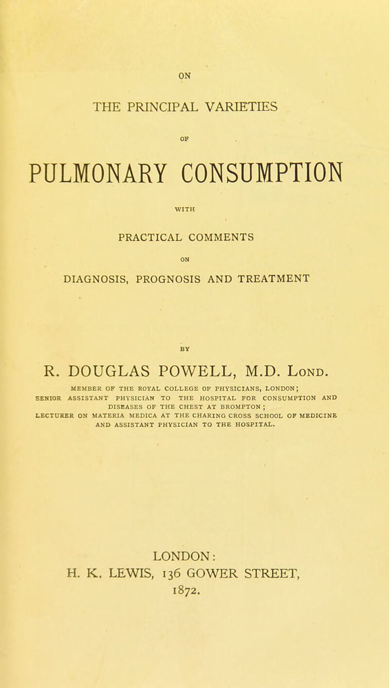ON THE PRINCIPAL VARIETIES OF PULMONARY CONSUMPTION WITH PRACTICAL COMMENTS ON DIAGNOSIS, PROGNOSIS AND TREATMENT R. DOUGLAS POWELL, M.D. Lond. MEMBER OF THE ROYAL COLLEGE OF PHYSICIANS, LONDON; SENIOR ASSISTANT PHYSICIAN TO THE HOSPITAL FOR CONSUMPTION AND DISEASES OF THE CHEST AT BROMPTON ; LECTURER ON MATERIA MEDICA AT THE CHARING CROSS SCHOOL OP MEDICINE AND ASSISTANT PHYSICIAN TO THE HOSPITAL. LONDON: H. K. LEWIS, 136 GOWER STREET, 1872.