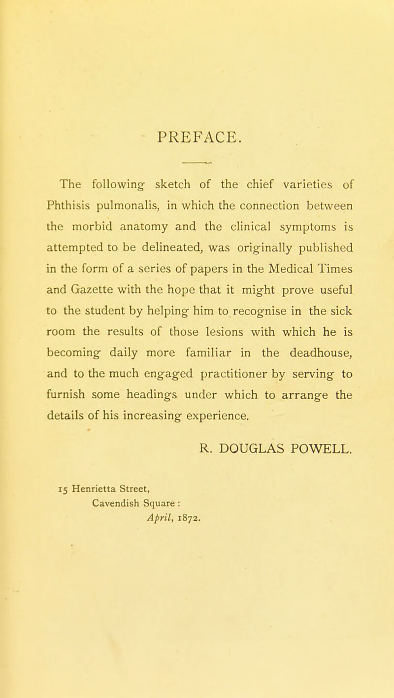 PREFACE. The following- sketch of the chief varieties of Phthisis pulmonalis, in which the connection between the morbid anatomy and the clinical symptoms is attempted to be delineated, was originally published in the form of a series of papers in the Medical Times and Gazette with the hope that it might prove useful to the student by helping him to recognise in the sick room the results of those lesions with which he is becoming daily more familiar in the deadhouse, and to the much engaged practitioner by serving to furnish some headings under which to arrange the details of his increasing experience. R. DOUGLAS POWELL. 15 Henrietta Street, Cavendish Square : April, 1872.