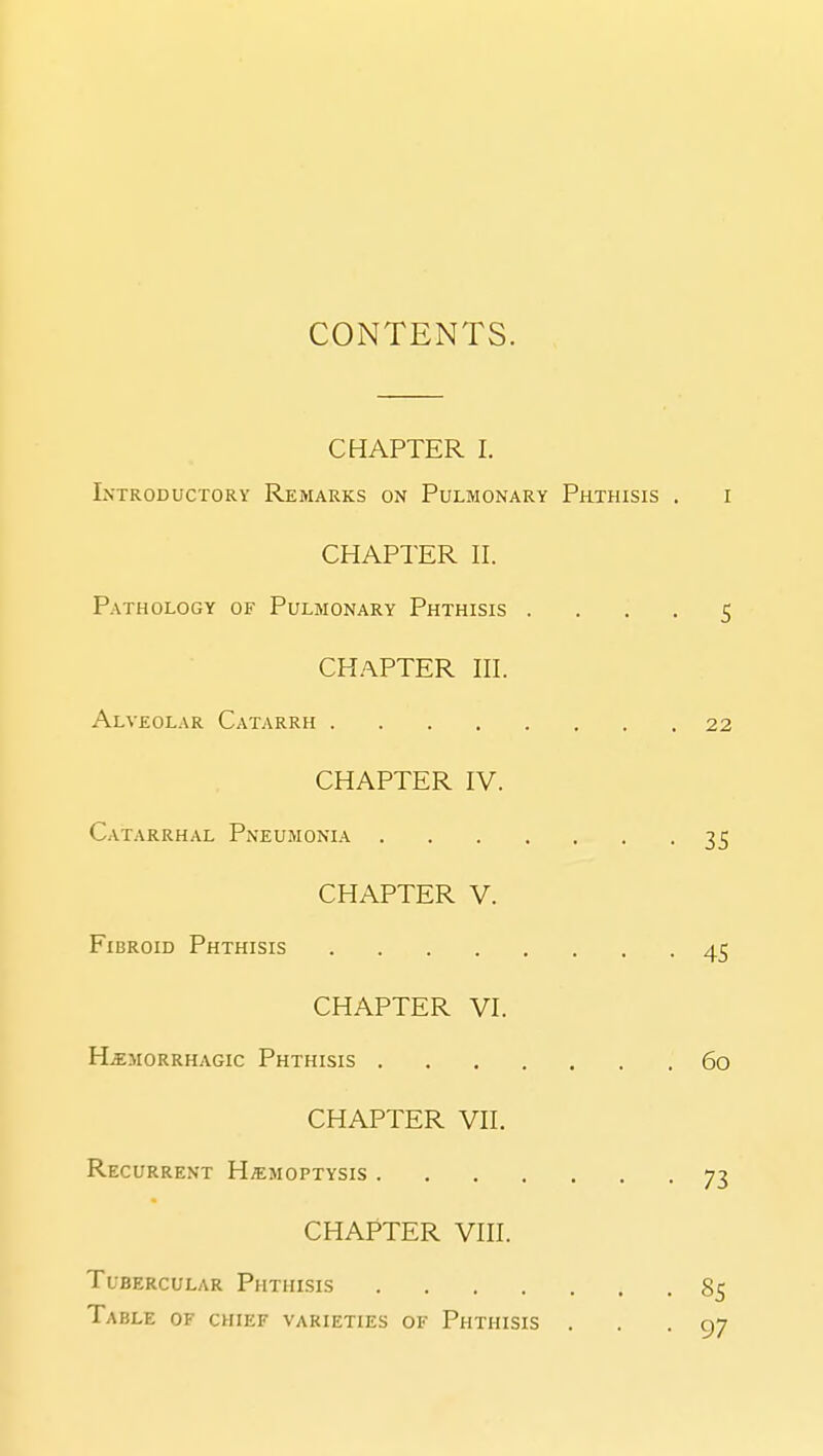 COiNTENTS. CHAPTER I. Introductory Remarks on Pulmonary Phthisis . i CHAPTER II. Pathology of Pulmonary Phthisis .... 5 CHAPTER III. Alveolar Catarrh 22 CHAPTER IV. Catarrhal Pneumonia 35 CHAPTER V. Fibroid Phthisis 45 CHAPTER VI. Ha;MORRHAGic Phthisis 6o CHAPTER VII. Recurrent Hemoptysis 73 CHAPTER VIII. Tubercular Phthisis 8^ Table of chief varieties of Phthisis ... 97