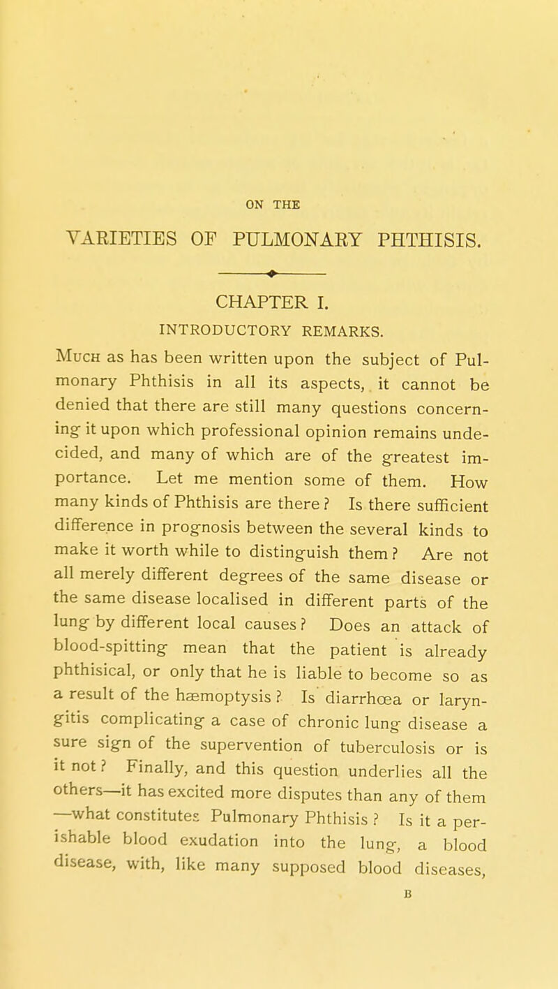 VARIETIES OF PULMONARY PHTHISIS. CHAPTER I. INTRODUCTORY REMARKS. Much as has been written upon the subject of Pul- monary Phthisis in all its aspects, it cannot be denied that there are still many questions concern- ing- it upon which professional opinion remains unde- cided, and many of which are of the g-reatest im- portance. Let me mention some of them. How many kinds of Phthisis are there ? Is there sufficient difference in prog-nosis between the several kinds to make it worth while to disting-uish them ? Are not all merely different deg-rees of the same disease or the same disease localised in different parts of the lung- by different local causes ? Does an attack of blood-spitting mean that the patient is already phthisical, or only that he is liable to become so as a result of the haemoptysis ? Is' diarrhoea or laryn- gitis complicating a case of chronic lung disease a sure sign of the supervention of tuberculosis or is It not ? Finally, and this question underlies all the others—it has excited more disputes than any of them —what constitutes Pulmonary Phthisis ? Is it a per- ishable blood exudation into the lung, a blood disease, with, like many supposed blood diseases, B