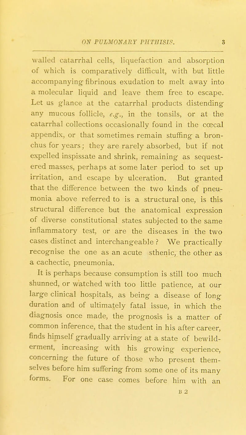 walled catarrhal cells, liquefaction and absorption of which is comparatively diflficult, with but little accompanying- fibrinous exudation to melt away into a molecular liquid and leave them free to escape. Let us g-lance at the catarrhal products distending- any mucous follicle, e.g., in the tonsils, or at the catarrhal collections occasionally found in the coecal appendix, or that sometimes remain stuffing a bron- chus for years; they are rarely absorbed, but if not expelled inspissate and shrink, remaining- as sequest- ered masses, perhaps at some later period to set up irritation, and escape by ulceration. But granted that the difference between the two kinds of pneu- monia above referred to is a structural one, is this structural difference but the anatomical expression of diverse constitutional states subjected to the same inflammatory test, or are the diseases in the two cases distinct and interchangeable ? We practically recognise the one as an acute sthenic, the other as a cachectic, pneumonia. It is perhaps because consumption is still too much shunned, or watched with too little patience, at our large clinical hospitals, as being a disease of long duration and of ultimately fatal issue, in which the diagnosis once made, the prognosis is a matter of common inference, that the student in his after career, finds himself gradually arriving at a state of bewild- erment, increasing with his growing experience, concerning the future of those who present them- selves before him suffering from some one of its many forms. For one case comes before him with an 13 2