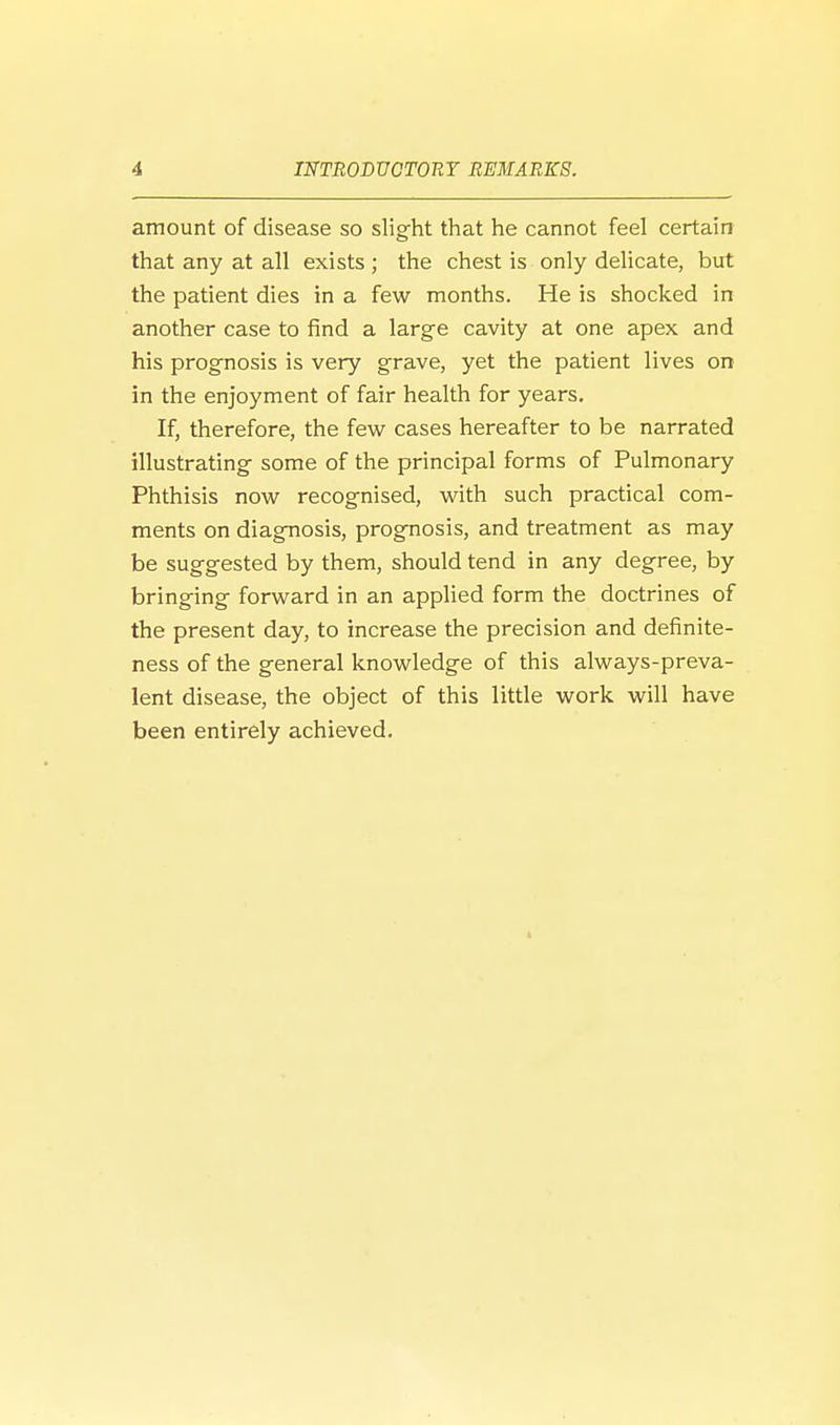amount of disease so slight that he cannot feel certain that any at all exists ; the chest is only delicate, but the patient dies in a few months. He is shocked in another case to find a large cavity at one apex and his prognosis is very grave, yet the patient lives on in the enjoyment of fair health for years. If, therefore, the few cases hereafter to be narrated illustrating some of the principal forms of Pulmonary Phthisis now recognised, with such practical com- ments on diagnosis, prognosis, and treatment as may be suggested by them, should tend in any degree, by bringing forward in an applied form the doctrines of the present day, to increase the precision and definite- ness of the general knowledge of this always-preva- lent disease, the object of this little work will have been entirely achieved.