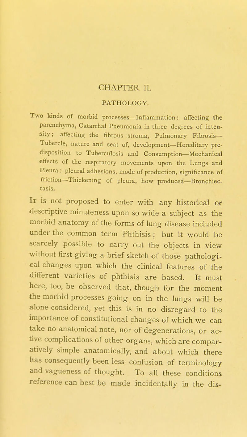 CHAPTER 11. PATHOLOGY. Two kinds of morbid processes—Inflammation: aflfecting tlie parenchyma, Catarrhal Pneumonia in three degrees of inten- sity; affecting the fibrous stroma, Pulmonary Fibrosis— Tubercle, nature and seat of, development—Hereditary pre- disposition to Tuberculosis and Consumption—Mechanical effects of the respiratory movements upon the Lungs and Pleura : pleural adhesions, mode of production, significance of friction—Thickening of pleura, how produced—Bronchiec tasis. It is not proposed to enter with any historical or descriptive minuteness upon so wide a subject as the morbid anatomy of the forms of lung- disease included under the common term Phthisis; but it would be scarcely possible to carry out the objects in view without first g^iving- a brief sketch of those patholog-i- cal chang-es upon which the clinical features of the different varieties of phthisis are based. It must here, too, be observed that, thoug-h for the moment the morbid processes g-oing on in the lung-s will be alone considered, yet this is in no disregard to the importance of constitutional changes of which we can take no anatomical note, nor of degenerations, or ac- tive complications of other organs, which are compar- atively simple anatomically, and about which there has consequently been less confusion of terminology and vagueness of thought. To all these conditions reference can best be made incidentally in the dis-