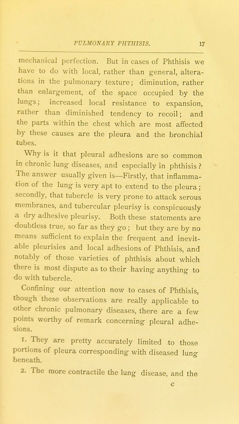 mechanical perfection. But in cases of Phthisis we have to do with local, rather than general, altera- tions in the pulmonary texture; diminution, rather than enlargement, of the space occupied by the lungs; increased local resistance to expansion, rather than diminished tendency to recoil; and the parts within the chest which are most affected by these causes are the pleura and the bronchial tubes. Why is it that pleural adhesions are so common in chronic lung diseases, and especially in phthisis ? The answer usually given is—Firstly, that inflamma- tion of the lung is very apt to extend to the pleura; secondly, that tubercle is very prone to attack serous membranes, and tubercular pleurisy is conspicuously a dry adhesive pleurisy. Both these statements are doubtless true, so far as they go; but they are by no means sufficient to explain the frequent and inevit- able pleurisies and local adhesions of Phthisis, and notably of those varieties of phthisis about which there is most dispute as to their having anything to do with tubercle. Confining our attention now to cases of Phthisis, though these observations are really applicable to other chronic pulmonary diseases, there are a few points worthy of remark concerning pleural adhe- sions. 1. They are pretty accurately limited to those portions of pleura corresponding with diseased lung beneath. 2. The more contractile the lung disease, and the c