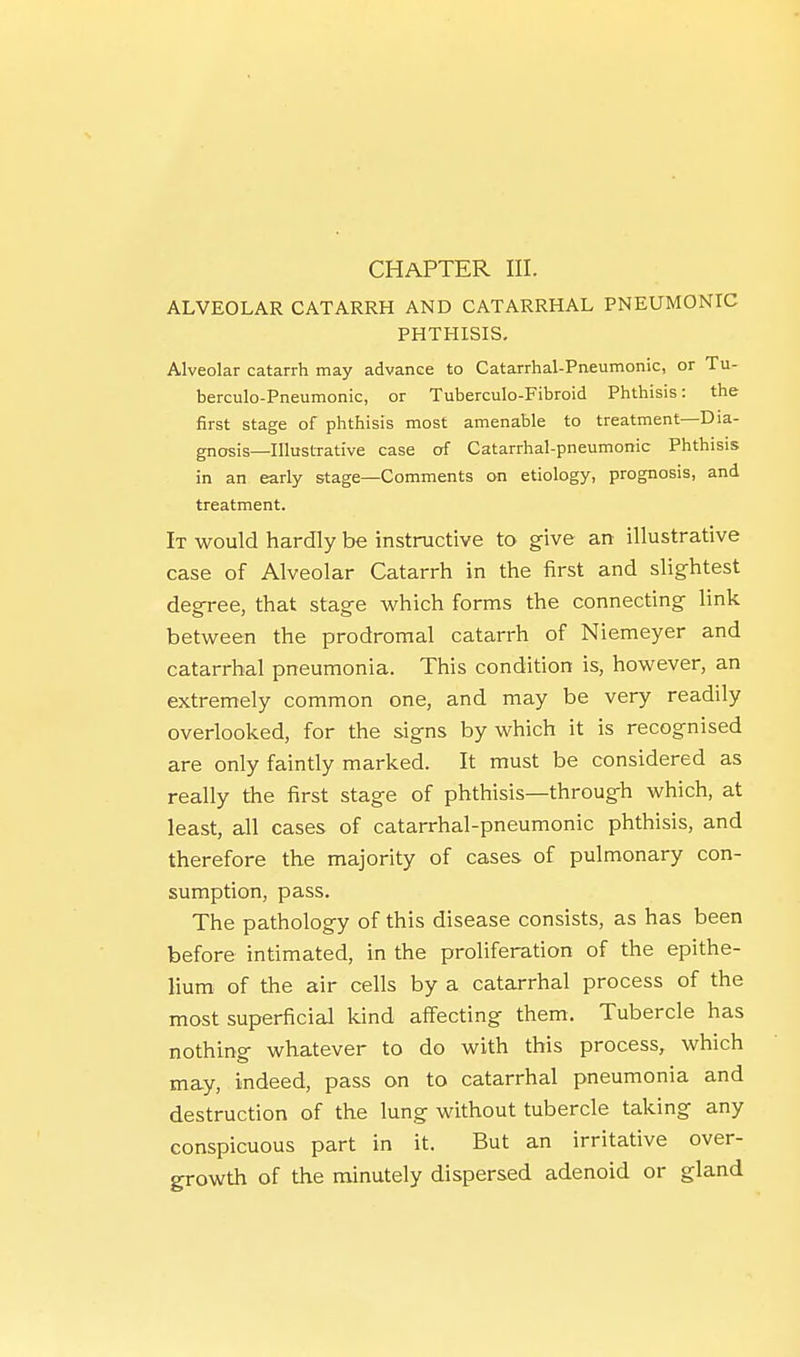 CHAPTER III. ALVEOLAR CATARRH AND CATARRHAL PNEUMONIC PHTHISIS, Alveolar catarrh may advance to Catarrhal-Pneumonic, or Tu- berculo-Pneumonic, or Tuberculo-Fibroid Phthisis: the first stage of phthisis most amenable to treatment—Dia- gnosis—Illustrative case of Catarrhal-pneumonic Phthisis in an early stage—Comments on etiology, prognosis, and treatment. It would hardly be instructive to give an illustrative case of Alveolar Catarrh in the first and slightest degree, that stage which forms the connecting link between the prodromal catarrh of Niemeyer and catarrhal pneumonia. This condition is, however, an extremely common one, and may be very readily overlooked, for the signs by which it is recognised are only faintly marked. It must be considered as really the first stage of phthisis—through which, at least, all cases of catarrhal-pneumonic phthisis, and therefore the majority of cases of pulmonary con- sumption, pass. The pathology of this disease consists, as has been before intimated, in the proliferation of the epithe- lium: of the air cells by a catctrrhal process of the most superficial kind affecting them. Tubercle has nothing whatever to do with this process, which may, indeed, pass on to catarrhal pneumonia and destruction of the lung without tubercle taking any conspicuous part in it. But an irritative over- growth of the minutely dispersed adenoid or gland
