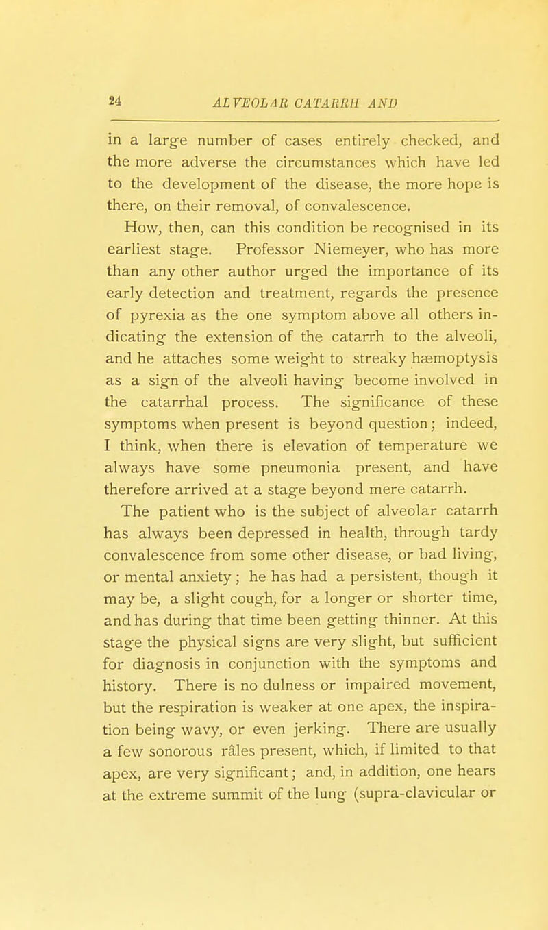 in a larg-e number of cases entirely checked, and the more adverse the circumstances which have led to the development of the disease, the more hope is there, on their removal, of convalescence. How, then, can this condition be recognised in its earliest stage. Professor Niemeyer, who has more than any other author urged the importance of its early detection and treatment, regards the presence of pyrexia as the one symptom above all others in- dicating the extension of the catarrh to the alveoli, and he attaches some weight to streaky haemoptysis as a sign of the alveoli having become involved in the catarrhal process. The significance of these symptoms when present is beyond question; indeed, I think, when there is elevation of temperature we always have some pneumonia present, and have therefore arrived at a stage beyond mere catarrh. The patient who is the subject of alveolar catarrh has always been depressed in health, through tardy convalescence from some other disease, or bad living, or mental anxiety ; he has had a persistent, though it may be, a slight cough, for a longer or shorter time, and has during that time been getting thinner. At this stage the physical signs are very slight, but sufficient for diagnosis in conjunction with the symptoms and history. There is no dulness or impaired movement, but the respiration is weaker at one apex, the inspira- tion being wavy, or even jerking. There are usually a few sonorous rales present, which, if limited to that apex, are very significant; and, in addition, one hears at the extreme summit of the lung (supra-clavicular or