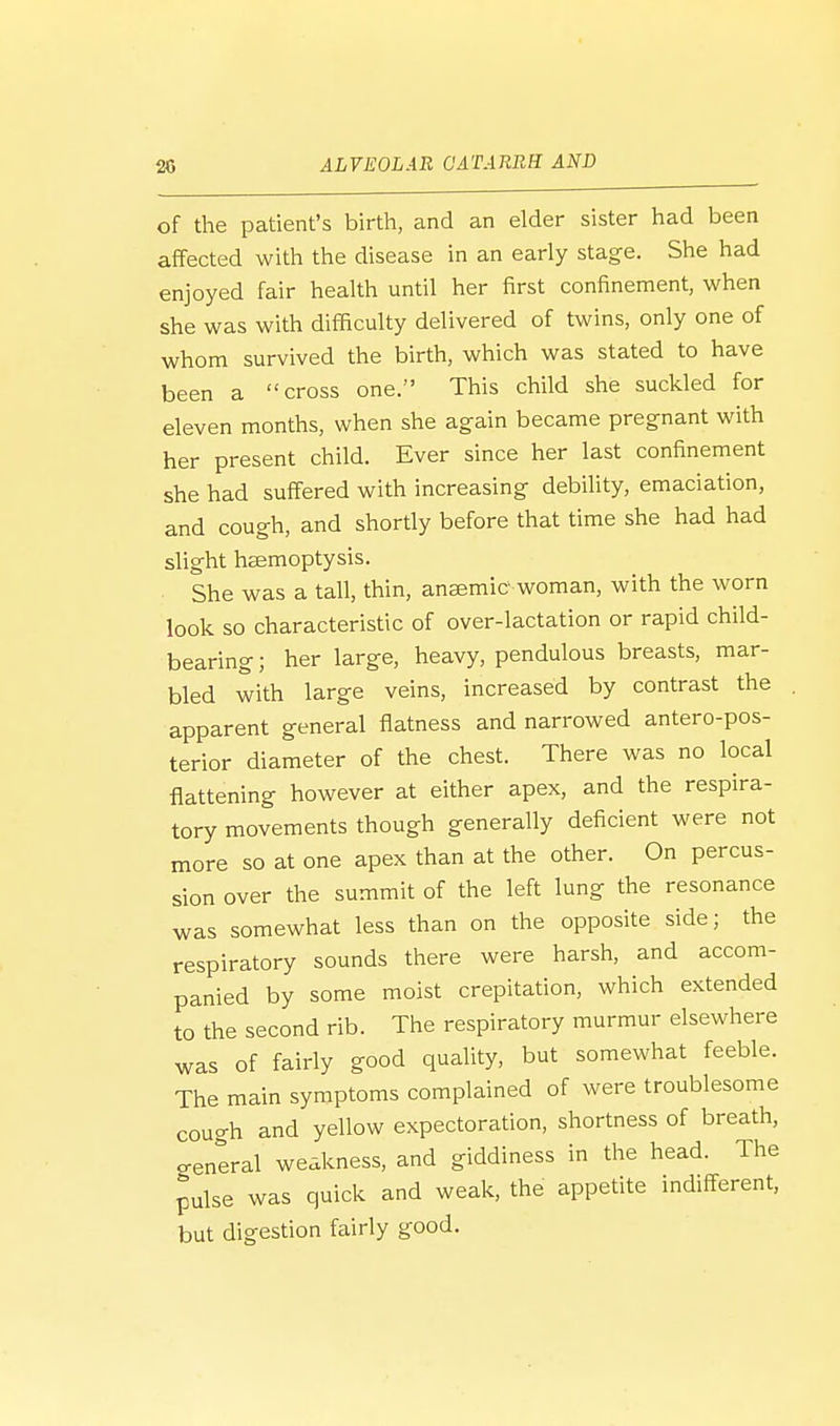 of the patient's birth, and an elder sister had been affected with the disease in an early stage. She had enjoyed fair health until her first confinement, when she was with difficulty delivered of twins, only one of whom survived the birth, which was stated to have been a cross one. This child she suckled for eleven months, when she again became pregnant with her present child. Ever since her last confinement she had suffered with increasing debility, emaciation, and cough, and shortly before that time she had had slight haemoptysis. She was a tall, thin, anaemic woman, with the worn look so characteristic of over-lactation or rapid child- bearing ; her large, heavy, pendulous breasts, mar- bled with large veins, increased by contrast the apparent general flatness and narrowed antero-pos- terior diameter of the chest. There was no local flattening however at either apex, and the respira- tory movements though generally deficient were not more so at one apex than at the other. On percus- sion over the summit of the left lung the resonance was somewhat less than on the opposite side; the respiratory sounds there were harsh, and accom- panied by some moist crepitation, which extended to the second rib. The respiratory murmur elsewhere was of fairly good quality, but somewhat feeble. The main symptoms complained of were troublesome cough and yellow expectoration, shortness of breath, general weakness, and giddiness in the head. The pulse was quick and weak, the appetite indifferent, but digestion fairly good.