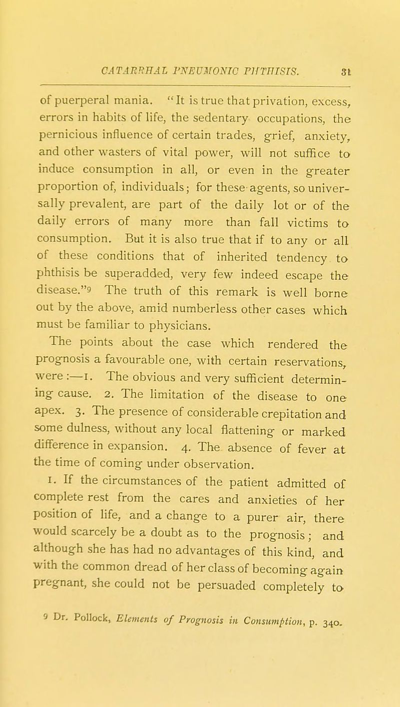 of puerperal mania. It is true that privation, excess, errors in liabits of life, the sedentary occupations, the pernicious influence of certain trades, g-rief, anxiety, and other wasters of vital power, will not suffice to induce consumption in all, or even in the greater proportion of, individuals; for these agents, so univer- sally prevalent, are part of the daily lot or of the daily errors of many more than fall victims to consumption. But it is also true that if to any or all of these conditions that of inherited tendency to phthisis be superadded, very few indeed escape the disease.9 The truth of this remark is well borne out by the above, amid numberless other cases which must be familiar to physicians. The points about the case which rendered the prognosis a favourable one, with certain reservations, were :—i. The obvious and very sufficient determin- ing cause. 2. The limitation of the disease to one apex, 3. The presence of considerable crepitation and some dulness, without any local flattening or marked difference in expansion. 4. The absence of fever at the time of coming under observation. I. If the circumstances of the patient admitted of complete rest from the cares and anxieties of her position of life, and a change to a purer air, there would scarcely be a doubt as to the prognosis ; and although she has had no advantages of this kind, and with the common dread of her class of becoming again pregnant, she could not be persuaded completely ta •• Pollock, Elements of Prognosis in Consumption, p. 340.