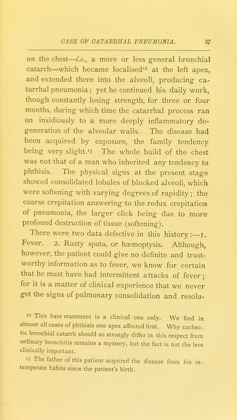 on the chest—i.e., a more or less general bronchial catarrh—which became localised at the left apex^ and extended there into the alveoli, producing- ca- tarrhal pneumonia; yet he continued his daily work, though constantly losing strength, for three or four months, during which time the catarrhal process ran on insidiously to a more deeply inflammatory de- generation of the alveolar walls. The disease had been acquired by exposure, the family tendency being very slight.^3 The whole build of the chest was not that of a man who inherited any tendency to phthisis. The physical signs at the present stage showed consolidated lobules of blocked alveoli, which were softening with varying degrees of rapidity ; the coarse crepitation answering to the redux crepitation of pneumonia, the larger click being due to more profound destruction of tissue (softening). There were two data defective in this history :—i. Fever. 2. Rusty sputa, or haemoptysis. Although, however, the patient could give no definite and trust- worthy information as to fever, we know for certain that he must have had intermittent attacks of fever; for it is a matter of cHnical experience that we never get the signs of pulmonary consolidation and resolu- w This bare statement is a clinical one only. We find in almost all cases of phthisis one apex affected first. Why cachec- tic bronchial catarrh should so strongly differ in this respect from ordinary bronchitis remains a mystery, but the fact is not the less clinically important. '3 The father of this patient acquired the disease from his in- temperate habits since the patient's birth.
