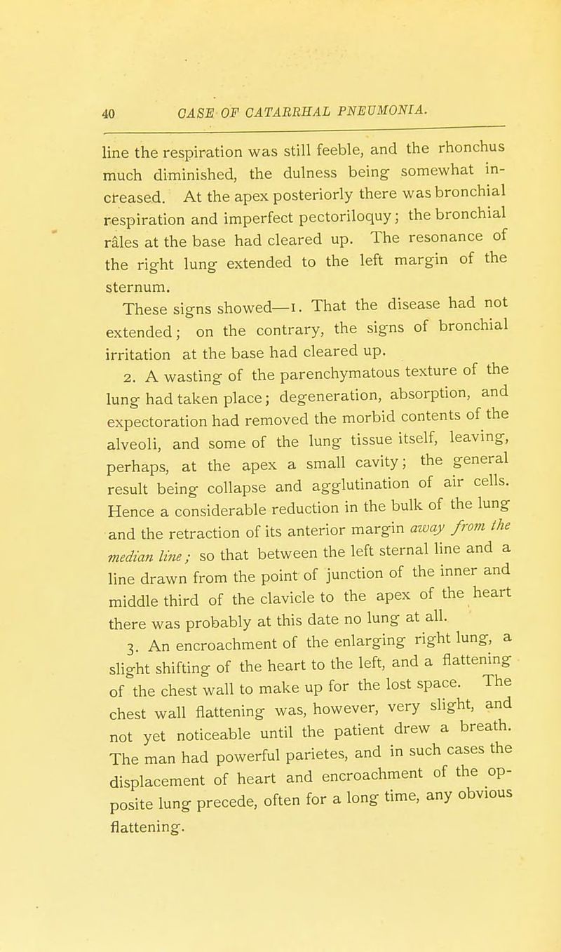 line the respiration was still feeble, and the rhonchus much diminished, the dulness being somewhat in- creased. At the apex posteriorly there was bronchial respiration and imperfect pectoriloquy; the bronchial rales at the base had cleared up. The resonance of the right lung extended to the left margin of the sternum. These signs showed—I. That the disease had not extended; on the contrary, the signs of bronchial irritation at the base had cleared up. 2. A wasting of the parenchymatous texture of the lung had taken place; degeneration, absorption, and expectoration had removed the morbid contents of the alveoli, and some of the lung tissue itself, leaving, perhaps, at the apex a small cavity; the general result being collapse and agglutination of air cells. Hence a considerable reduction in the bulk of the lung and the retraction of its anterior margin away from the median line; so that between the left sternal line and a line drawn from the point of junction of the inner and middle third of the clavicle to the apex of the heart there was probably at this date no lung at all. 3. An encroachment of the enlarging right lung, a slight shifting of the heart to the left, and a flattening of the chest wall to make up for the lost space. The chest wall flattening was, however, very slight, and not yet noticeable until the patient drew a breath. The man had powerful parietes, and in such cases the displacement of heart and encroachment of the op- posite lung precede, often for a long time, any obvious flattening.