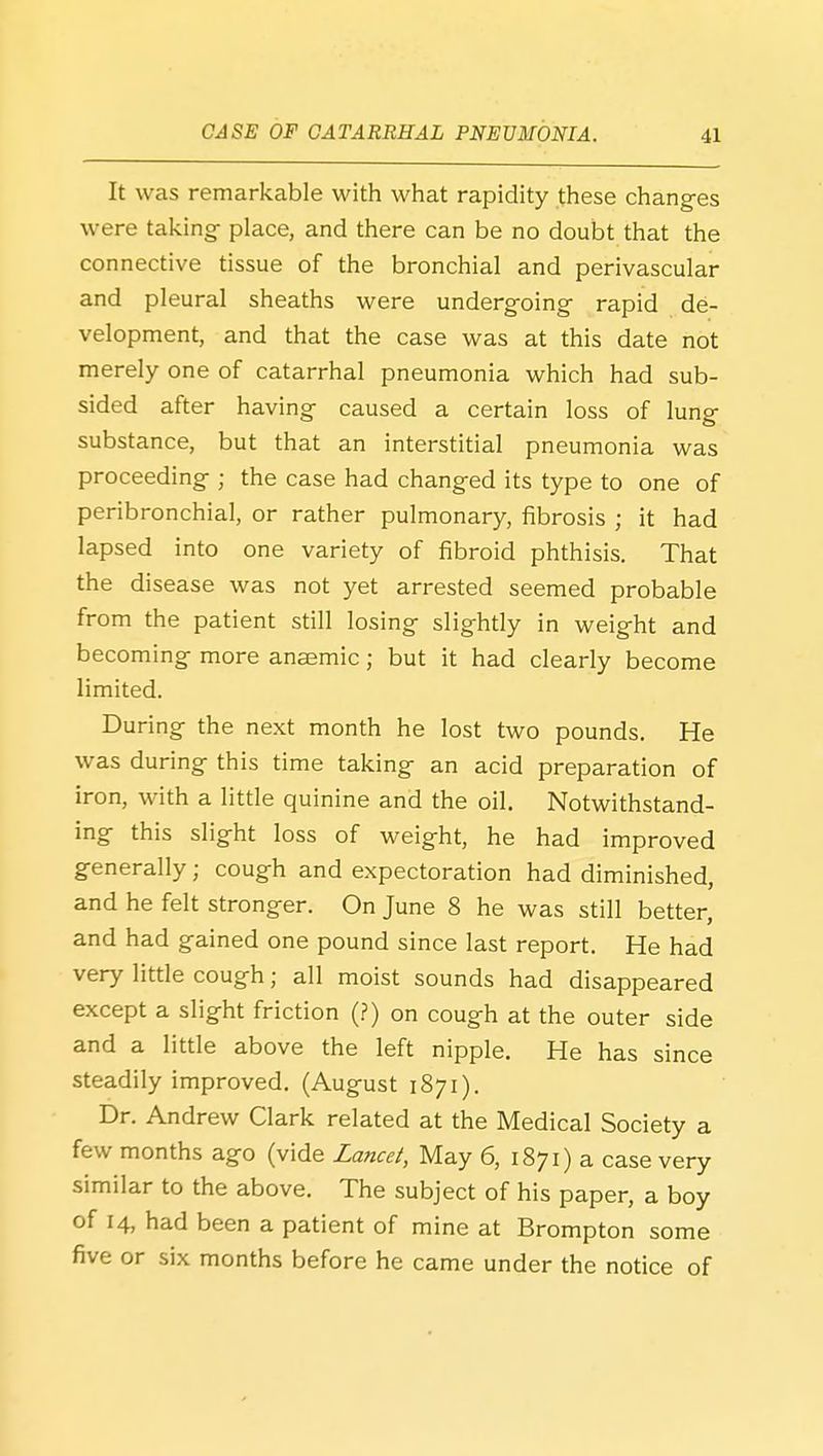 It was remarkable with what rapidity these changes were taking- place, and there can be no doubt that the connective tissue of the bronchial and perivascular and pleural sheaths were undergoing^ rapid de- velopment, and that the case was at this date not merely one of catarrhal pneumonia which had sub- sided after having- caused a certain loss of lung- substance, but that an interstitial pneumonia was proceeding ; the case had changed its type to one of peribronchial, or rather pulmonary, fibrosis ; it had lapsed into one variety of fibroid phthisis. That the disease was not yet arrested seemed probable from the patient still losing slightly in weight and becoming more anaemic; but it had clearly become limited. During the next month he lost two pounds. He was during this time taking an acid preparation of iron, with a little quinine and the oil. Notwithstand- ing this slight loss of weight, he had improved generally; cough and expectoration had diminished, and he felt stronger. On June 8 he was still better, and had gained one pound since last report. He had very little cough; all moist sounds had disappeared except a slight friction (?) on cough at the outer side and a little above the left nipple. He has since steadily improved. (August 1871). Dr. Andrew Clark related at the Medical Society a few months ago (vide Zance/, May 6, 1871) a case very similar to the above. The subject of his paper, a boy of 14, had been a patient of mine at Brompton some five or six months before he came under the notice of