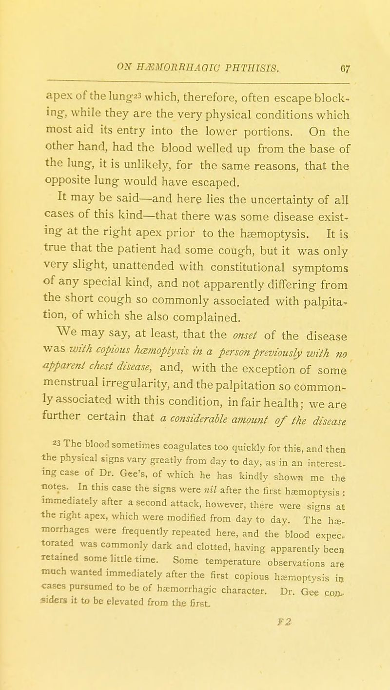 apex of the lung-23 which, therefore, often escape block- ing-, while they are the very physical conditions which most aid its entry into the lower portions. On the other hand, had the blood welled up from the base of the lung^, it is unlikely, for the same reasons, that the opposite \ung would have escaped. It may be said—and here lies the uncertainty of all cases of this kind—that there was some disease exist- ing- at the rig^ht apex prior to the heemoptysis. It is true that the patient had some cough, but it was only very slight, unattended with constitutional symptoms of any special kind, and not apparently differing from the short coug-h so commonly associated with palpita- tion, of which she also complained. We may say, at least, that the onset of the disease -w^.^ with copious hamoptysis in a person previously with no apparent chest disease, and, with the exception of some menstrual irregularity, and the palpitation so common- ly associated with this condition, in fair health; we are further certain that a considerable aniount of the disease 23 The blood sometimes coagulates too quickly for this, and then the physical signs vary greatly from day to day, as in an interest- ing case of Dr. Gee's, of which he has kindly shown me the notes. In this case the signs were nil after the first hsemoptysis : Immediately after a second attack, however, there were signs at the right apex, which were modified from day to day. The ha. morrhages were frequently repeated here, and the blood expec. torated was commonly dark and clotted, having apparently beeij retained some little time. Some temperature observations are much wanted immediately after the first copious haemoptysis i^ cases pursumed to be of hemorrhagic character. Dr. Gee toxu- siders it to be elevated from the first