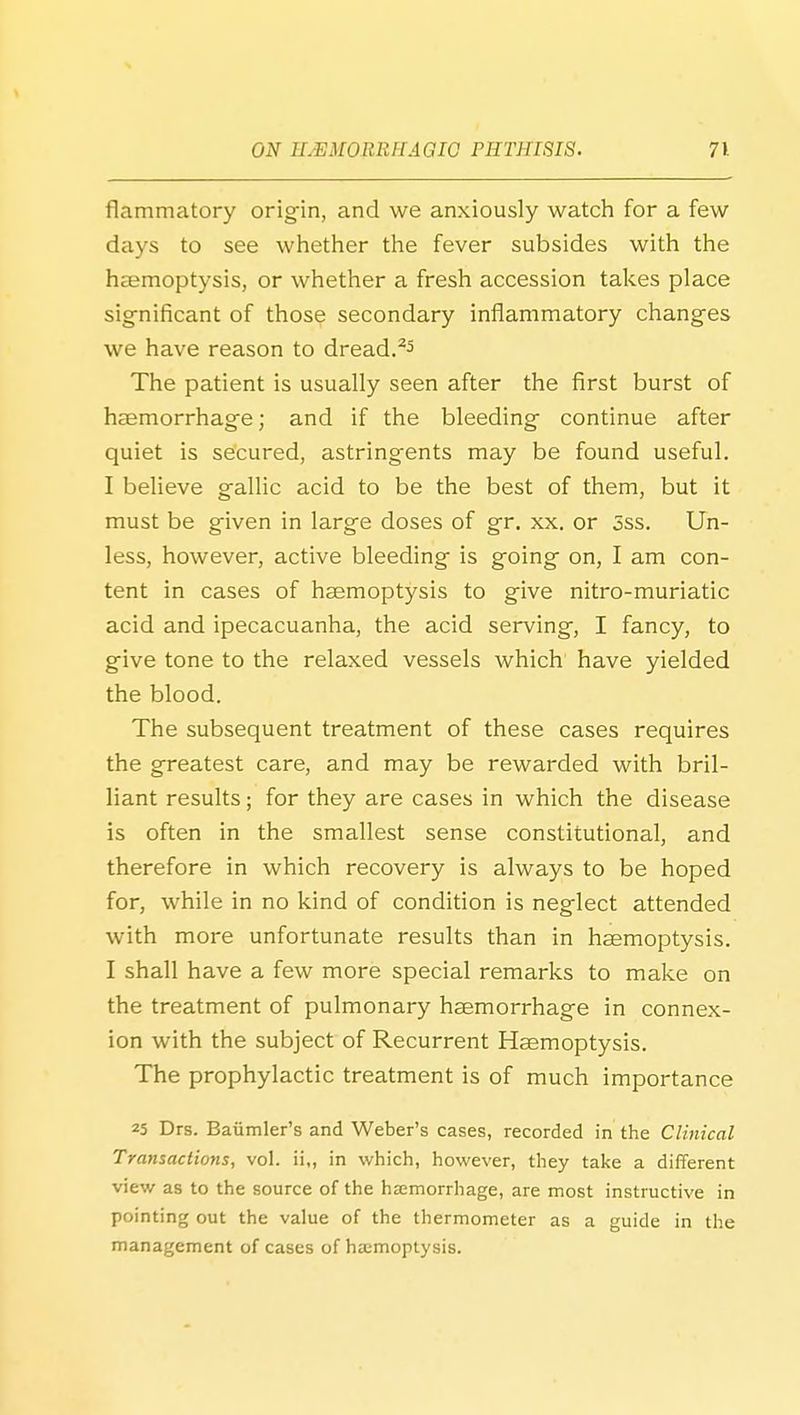 fiammatory origin, and we anxiously watch for a few days to see whether the fever subsides with the hcemoptysis, or whether a fresh accession takes place significant of those secondary inflammatory changes we have reason to dread. The patient is usually seen after the first burst of haemorrhage; and if the bleeding continue after quiet is secured, astringents may be found useful. I believe gallic acid to be the best of them, but it must be given in large doses of gr. xx. or 5ss. Un- less, however, active bleeding is going on, I am con- tent in cases of haemoptysis to give nitro-muriatic acid and ipecacuanha, the acid serving, I fancy, to give tone to the relaxed vessels which have yielded the blood. The subsequent treatment of these cases requires the greatest care, and may be rewarded with bril- liant results; for they are cases in which the disease is often in the smallest sense constitutional, and therefore in which recovery is always to be hoped for, while in no kind of condition is neglect attended with more unfortunate results than in haemoptysis. I shall have a few more special remarks to make on the treatment of pulmonary haemorrhage in connex- ion with the subject of Recurrent Haemoptysis. The prophylactic treatment is of much importance 25 Drs. Baiimler's and Weber's cases, recorded in the Clinical Transactions, vol. ii„ in which, however, they take a different view as to the source of the haemorrhage, are most instructive in pointing out the value of the thermometer as a guide in the management of cases of hajmoptysis.