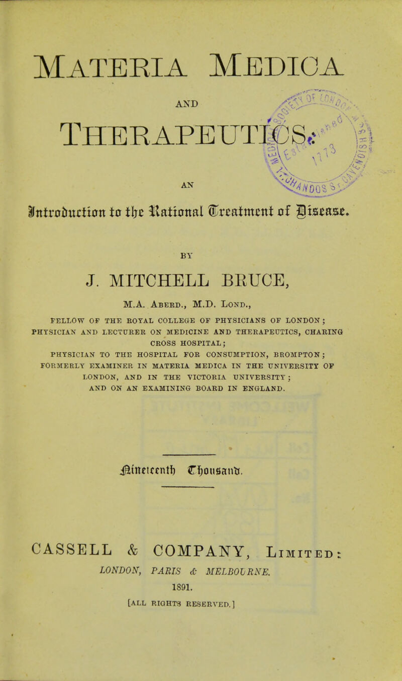 Materia Medioa antr0t!uctx0n to tht Hatianal treatment of liaeas^. BY J. MITCHELL BEUCE, M.A. Aberd., M.D. Lond., FELLOW OP THE ROYAL COLLEGE OF PHYSICIANS OF LONDON ; PHYSICIAN AND LECTURER ON MEDICINE AND THERAPEUTICS, CHARING CROSS HOSPITAL; PHYSICIAN TO THE HOSPITAL FOR CONSUMPTION, BROMPTON; FOPvMERLY EXAMINER IN MATERIA MEDICA IN THE UNIVERSITY OP LONDON, AND IN THE VICTORIA UNIVERSITY ; AND ON AN EXAMINING BOARD IN ENGLAND. CASSELL & COMPANY, Limited: LONDON, PARIS tC MELBOLRNE. 1891. [ALL RIGHTS RESERVED.]