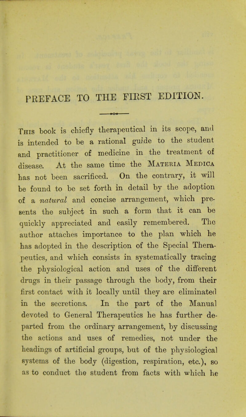 PREFACE TO THE FIEST EDITION. This book is chiefly therapeutical in its scope, and is intended to be a rational guide to the student and practitioner of medicine in the treatment of disease. At the same time the Materia Medica has not been sacrificed. On the contrary, it will be found to be set forth in detail by the adoption of a natural and concise arrangement, which pre- sents the subject in such a form that it can be quickly appreciated and easily remembered. The author attaches importance to the plan which he has adopted in the description of the Special Thera- peutics, and which consists in systematically tracing the physiological action and uses of the different drugs in their passage through the body, from their first contact with it locally until they are eliminated in the secretions. In the part of the Manual devoted to General Therapeutics he has further de- parted from the ordinary arrangement, by discussing the actions and uses of remedies, not under the headings of artificial groups, but of the physiological systems of the body (digestion, respiration, etc.), so as to conduct the student from facts with which he