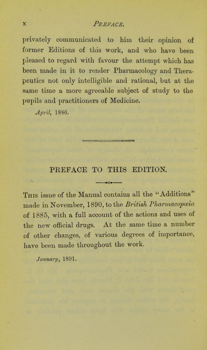 privately communicated to him their opinion of former Editions of this work, and who have been pleased to regard with favour the attempt which has been made in it to render Pharmacology and Thera- peutics not only intelligible and rational, but at the same time a more agreeable subject of study to the pupils and practitioners of Medicine. April, 1886. PREFACE TO THIS EDITION. This issue of the Manual contains all the Additions made in November, 1890, to the British Phariiiacopceia of 1885, with a full account of the actions and uses of the new official drugs. At the same time a number of other changes, of various degrees of importance, have been made throughout the work. January, 1891.